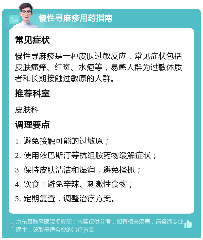 慢性寻麻疹用药指南 常见症状 慢性寻麻疹是一种皮肤过敏反应，常见症状包括皮肤瘙痒、红斑、水疱等，易感人群为过敏体质者和长期接触过敏原的人群。 推荐科室 皮肤科 调理要点 1. 避免接触可能的过敏原； 2. 使用依巴斯汀等抗组胺药物缓解症状； 3. 保持皮肤清洁和湿润，避免搔抓； 4. 饮食上避免辛辣、刺激性食物； 5. 定期复查，调整治疗方案。