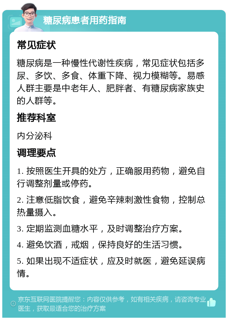 糖尿病患者用药指南 常见症状 糖尿病是一种慢性代谢性疾病，常见症状包括多尿、多饮、多食、体重下降、视力模糊等。易感人群主要是中老年人、肥胖者、有糖尿病家族史的人群等。 推荐科室 内分泌科 调理要点 1. 按照医生开具的处方，正确服用药物，避免自行调整剂量或停药。 2. 注意低脂饮食，避免辛辣刺激性食物，控制总热量摄入。 3. 定期监测血糖水平，及时调整治疗方案。 4. 避免饮酒，戒烟，保持良好的生活习惯。 5. 如果出现不适症状，应及时就医，避免延误病情。