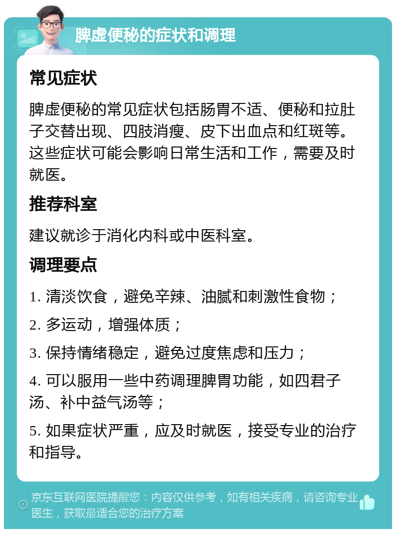 脾虚便秘的症状和调理 常见症状 脾虚便秘的常见症状包括肠胃不适、便秘和拉肚子交替出现、四肢消瘦、皮下出血点和红斑等。这些症状可能会影响日常生活和工作，需要及时就医。 推荐科室 建议就诊于消化内科或中医科室。 调理要点 1. 清淡饮食，避免辛辣、油腻和刺激性食物； 2. 多运动，增强体质； 3. 保持情绪稳定，避免过度焦虑和压力； 4. 可以服用一些中药调理脾胃功能，如四君子汤、补中益气汤等； 5. 如果症状严重，应及时就医，接受专业的治疗和指导。