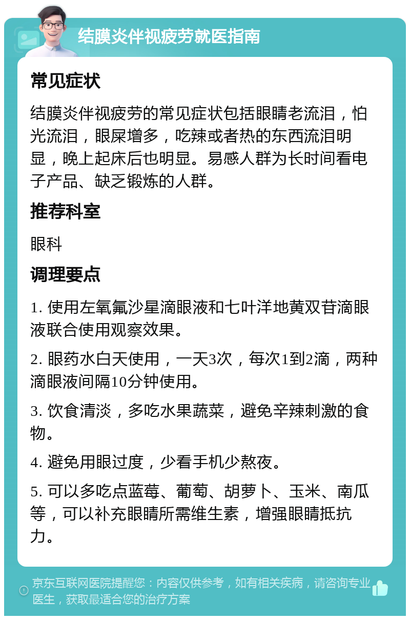 结膜炎伴视疲劳就医指南 常见症状 结膜炎伴视疲劳的常见症状包括眼睛老流泪，怕光流泪，眼屎增多，吃辣或者热的东西流泪明显，晚上起床后也明显。易感人群为长时间看电子产品、缺乏锻炼的人群。 推荐科室 眼科 调理要点 1. 使用左氧氟沙星滴眼液和七叶洋地黄双苷滴眼液联合使用观察效果。 2. 眼药水白天使用，一天3次，每次1到2滴，两种滴眼液间隔10分钟使用。 3. 饮食清淡，多吃水果蔬菜，避免辛辣刺激的食物。 4. 避免用眼过度，少看手机少熬夜。 5. 可以多吃点蓝莓、葡萄、胡萝卜、玉米、南瓜等，可以补充眼睛所需维生素，增强眼睛抵抗力。