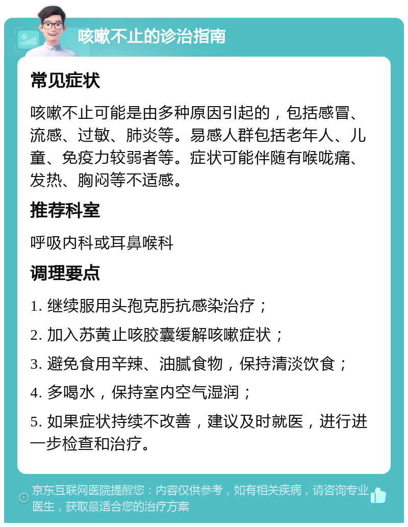 咳嗽不止的诊治指南 常见症状 咳嗽不止可能是由多种原因引起的，包括感冒、流感、过敏、肺炎等。易感人群包括老年人、儿童、免疫力较弱者等。症状可能伴随有喉咙痛、发热、胸闷等不适感。 推荐科室 呼吸内科或耳鼻喉科 调理要点 1. 继续服用头孢克肟抗感染治疗； 2. 加入苏黄止咳胶囊缓解咳嗽症状； 3. 避免食用辛辣、油腻食物，保持清淡饮食； 4. 多喝水，保持室内空气湿润； 5. 如果症状持续不改善，建议及时就医，进行进一步检查和治疗。