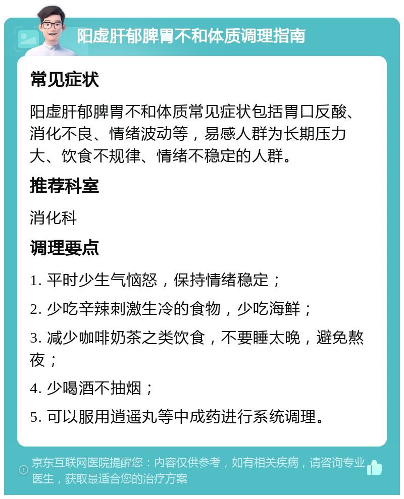 阳虚肝郁脾胃不和体质调理指南 常见症状 阳虚肝郁脾胃不和体质常见症状包括胃口反酸、消化不良、情绪波动等，易感人群为长期压力大、饮食不规律、情绪不稳定的人群。 推荐科室 消化科 调理要点 1. 平时少生气恼怒，保持情绪稳定； 2. 少吃辛辣刺激生冷的食物，少吃海鲜； 3. 减少咖啡奶茶之类饮食，不要睡太晚，避免熬夜； 4. 少喝酒不抽烟； 5. 可以服用逍遥丸等中成药进行系统调理。