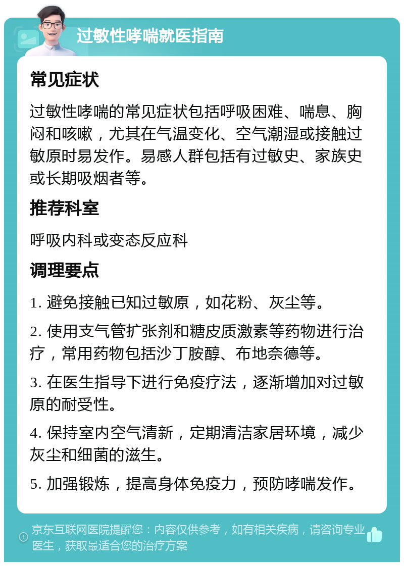 过敏性哮喘就医指南 常见症状 过敏性哮喘的常见症状包括呼吸困难、喘息、胸闷和咳嗽，尤其在气温变化、空气潮湿或接触过敏原时易发作。易感人群包括有过敏史、家族史或长期吸烟者等。 推荐科室 呼吸内科或变态反应科 调理要点 1. 避免接触已知过敏原，如花粉、灰尘等。 2. 使用支气管扩张剂和糖皮质激素等药物进行治疗，常用药物包括沙丁胺醇、布地奈德等。 3. 在医生指导下进行免疫疗法，逐渐增加对过敏原的耐受性。 4. 保持室内空气清新，定期清洁家居环境，减少灰尘和细菌的滋生。 5. 加强锻炼，提高身体免疫力，预防哮喘发作。