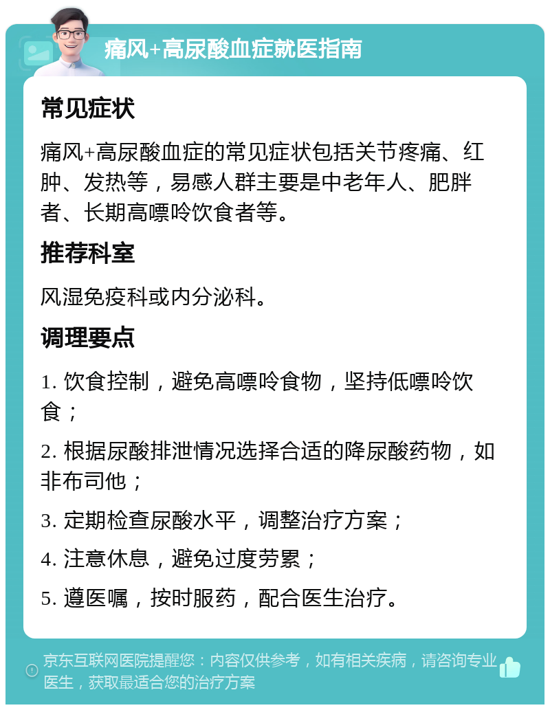 痛风+高尿酸血症就医指南 常见症状 痛风+高尿酸血症的常见症状包括关节疼痛、红肿、发热等，易感人群主要是中老年人、肥胖者、长期高嘌呤饮食者等。 推荐科室 风湿免疫科或内分泌科。 调理要点 1. 饮食控制，避免高嘌呤食物，坚持低嘌呤饮食； 2. 根据尿酸排泄情况选择合适的降尿酸药物，如非布司他； 3. 定期检查尿酸水平，调整治疗方案； 4. 注意休息，避免过度劳累； 5. 遵医嘱，按时服药，配合医生治疗。