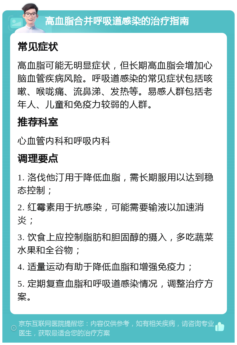 高血脂合并呼吸道感染的治疗指南 常见症状 高血脂可能无明显症状，但长期高血脂会增加心脑血管疾病风险。呼吸道感染的常见症状包括咳嗽、喉咙痛、流鼻涕、发热等。易感人群包括老年人、儿童和免疫力较弱的人群。 推荐科室 心血管内科和呼吸内科 调理要点 1. 洛伐他汀用于降低血脂，需长期服用以达到稳态控制； 2. 红霉素用于抗感染，可能需要输液以加速消炎； 3. 饮食上应控制脂肪和胆固醇的摄入，多吃蔬菜水果和全谷物； 4. 适量运动有助于降低血脂和增强免疫力； 5. 定期复查血脂和呼吸道感染情况，调整治疗方案。