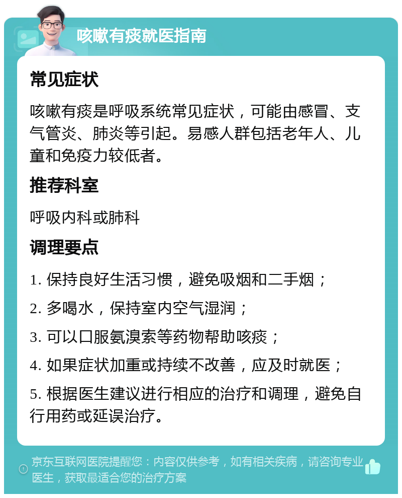 咳嗽有痰就医指南 常见症状 咳嗽有痰是呼吸系统常见症状，可能由感冒、支气管炎、肺炎等引起。易感人群包括老年人、儿童和免疫力较低者。 推荐科室 呼吸内科或肺科 调理要点 1. 保持良好生活习惯，避免吸烟和二手烟； 2. 多喝水，保持室内空气湿润； 3. 可以口服氨溴索等药物帮助咳痰； 4. 如果症状加重或持续不改善，应及时就医； 5. 根据医生建议进行相应的治疗和调理，避免自行用药或延误治疗。