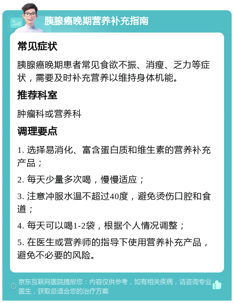 胰腺癌晚期营养补充指南 常见症状 胰腺癌晚期患者常见食欲不振、消瘦、乏力等症状，需要及时补充营养以维持身体机能。 推荐科室 肿瘤科或营养科 调理要点 1. 选择易消化、富含蛋白质和维生素的营养补充产品； 2. 每天少量多次喝，慢慢适应； 3. 注意冲服水温不超过40度，避免烫伤口腔和食道； 4. 每天可以喝1-2袋，根据个人情况调整； 5. 在医生或营养师的指导下使用营养补充产品，避免不必要的风险。