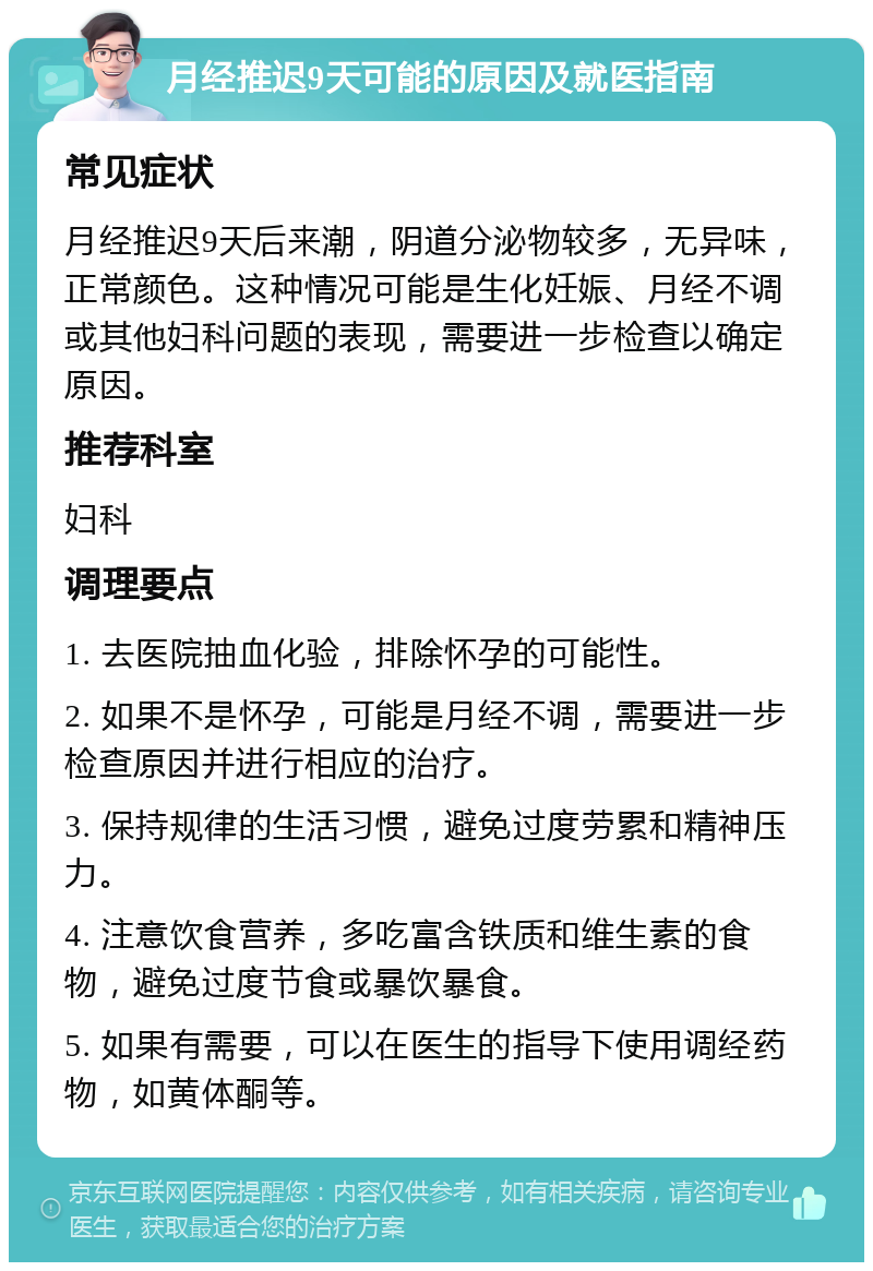 月经推迟9天可能的原因及就医指南 常见症状 月经推迟9天后来潮，阴道分泌物较多，无异味，正常颜色。这种情况可能是生化妊娠、月经不调或其他妇科问题的表现，需要进一步检查以确定原因。 推荐科室 妇科 调理要点 1. 去医院抽血化验，排除怀孕的可能性。 2. 如果不是怀孕，可能是月经不调，需要进一步检查原因并进行相应的治疗。 3. 保持规律的生活习惯，避免过度劳累和精神压力。 4. 注意饮食营养，多吃富含铁质和维生素的食物，避免过度节食或暴饮暴食。 5. 如果有需要，可以在医生的指导下使用调经药物，如黄体酮等。