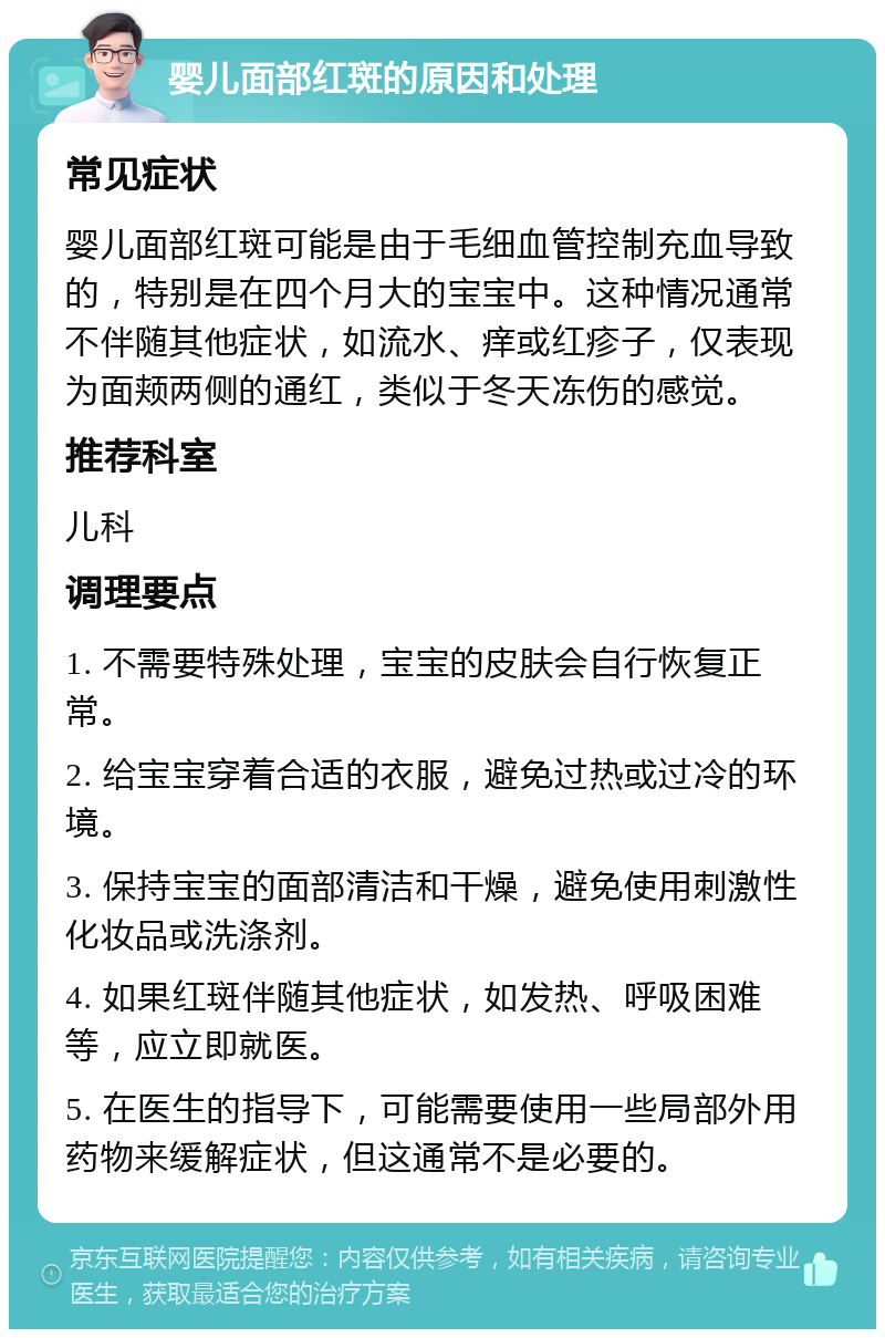 婴儿面部红斑的原因和处理 常见症状 婴儿面部红斑可能是由于毛细血管控制充血导致的，特别是在四个月大的宝宝中。这种情况通常不伴随其他症状，如流水、痒或红疹子，仅表现为面颊两侧的通红，类似于冬天冻伤的感觉。 推荐科室 儿科 调理要点 1. 不需要特殊处理，宝宝的皮肤会自行恢复正常。 2. 给宝宝穿着合适的衣服，避免过热或过冷的环境。 3. 保持宝宝的面部清洁和干燥，避免使用刺激性化妆品或洗涤剂。 4. 如果红斑伴随其他症状，如发热、呼吸困难等，应立即就医。 5. 在医生的指导下，可能需要使用一些局部外用药物来缓解症状，但这通常不是必要的。