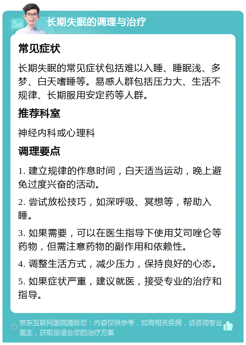 长期失眠的调理与治疗 常见症状 长期失眠的常见症状包括难以入睡、睡眠浅、多梦、白天嗜睡等。易感人群包括压力大、生活不规律、长期服用安定药等人群。 推荐科室 神经内科或心理科 调理要点 1. 建立规律的作息时间，白天适当运动，晚上避免过度兴奋的活动。 2. 尝试放松技巧，如深呼吸、冥想等，帮助入睡。 3. 如果需要，可以在医生指导下使用艾司唑仑等药物，但需注意药物的副作用和依赖性。 4. 调整生活方式，减少压力，保持良好的心态。 5. 如果症状严重，建议就医，接受专业的治疗和指导。