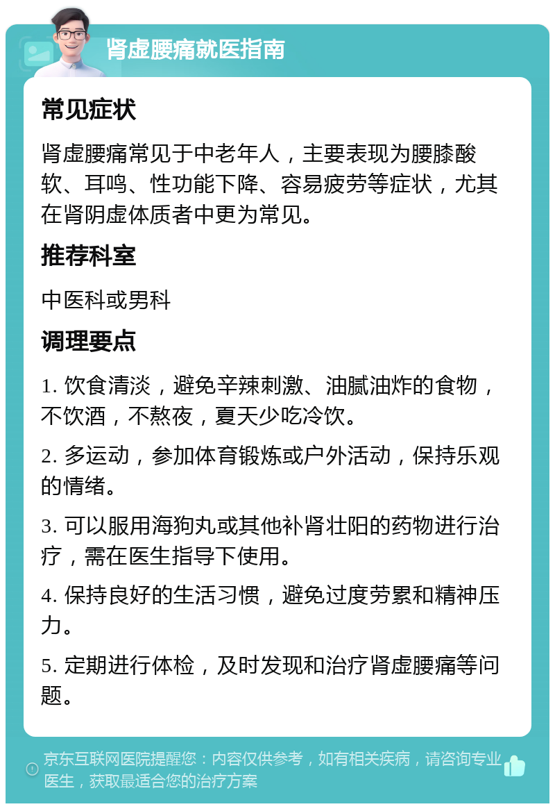 肾虚腰痛就医指南 常见症状 肾虚腰痛常见于中老年人，主要表现为腰膝酸软、耳鸣、性功能下降、容易疲劳等症状，尤其在肾阴虚体质者中更为常见。 推荐科室 中医科或男科 调理要点 1. 饮食清淡，避免辛辣刺激、油腻油炸的食物，不饮酒，不熬夜，夏天少吃冷饮。 2. 多运动，参加体育锻炼或户外活动，保持乐观的情绪。 3. 可以服用海狗丸或其他补肾壮阳的药物进行治疗，需在医生指导下使用。 4. 保持良好的生活习惯，避免过度劳累和精神压力。 5. 定期进行体检，及时发现和治疗肾虚腰痛等问题。