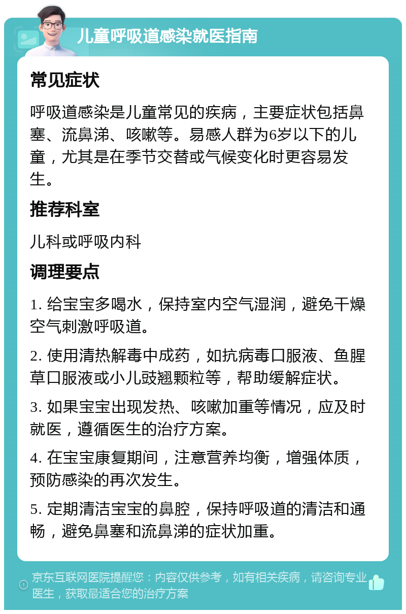 儿童呼吸道感染就医指南 常见症状 呼吸道感染是儿童常见的疾病，主要症状包括鼻塞、流鼻涕、咳嗽等。易感人群为6岁以下的儿童，尤其是在季节交替或气候变化时更容易发生。 推荐科室 儿科或呼吸内科 调理要点 1. 给宝宝多喝水，保持室内空气湿润，避免干燥空气刺激呼吸道。 2. 使用清热解毒中成药，如抗病毒口服液、鱼腥草口服液或小儿豉翘颗粒等，帮助缓解症状。 3. 如果宝宝出现发热、咳嗽加重等情况，应及时就医，遵循医生的治疗方案。 4. 在宝宝康复期间，注意营养均衡，增强体质，预防感染的再次发生。 5. 定期清洁宝宝的鼻腔，保持呼吸道的清洁和通畅，避免鼻塞和流鼻涕的症状加重。