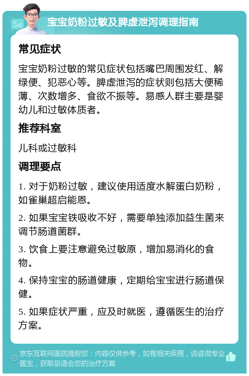 宝宝奶粉过敏及脾虚泄泻调理指南 常见症状 宝宝奶粉过敏的常见症状包括嘴巴周围发红、解绿便、犯恶心等。脾虚泄泻的症状则包括大便稀薄、次数增多、食欲不振等。易感人群主要是婴幼儿和过敏体质者。 推荐科室 儿科或过敏科 调理要点 1. 对于奶粉过敏，建议使用适度水解蛋白奶粉，如雀巢超启能恩。 2. 如果宝宝铁吸收不好，需要单独添加益生菌来调节肠道菌群。 3. 饮食上要注意避免过敏原，增加易消化的食物。 4. 保持宝宝的肠道健康，定期给宝宝进行肠道保健。 5. 如果症状严重，应及时就医，遵循医生的治疗方案。