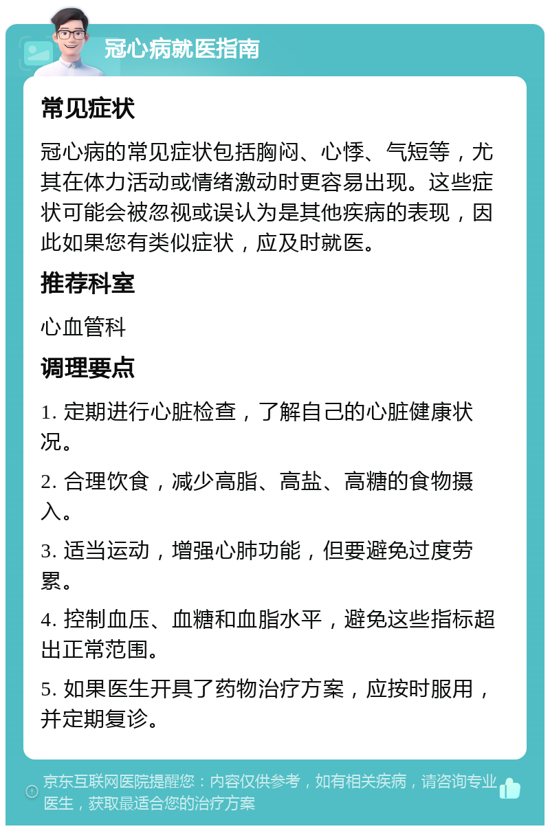 冠心病就医指南 常见症状 冠心病的常见症状包括胸闷、心悸、气短等，尤其在体力活动或情绪激动时更容易出现。这些症状可能会被忽视或误认为是其他疾病的表现，因此如果您有类似症状，应及时就医。 推荐科室 心血管科 调理要点 1. 定期进行心脏检查，了解自己的心脏健康状况。 2. 合理饮食，减少高脂、高盐、高糖的食物摄入。 3. 适当运动，增强心肺功能，但要避免过度劳累。 4. 控制血压、血糖和血脂水平，避免这些指标超出正常范围。 5. 如果医生开具了药物治疗方案，应按时服用，并定期复诊。