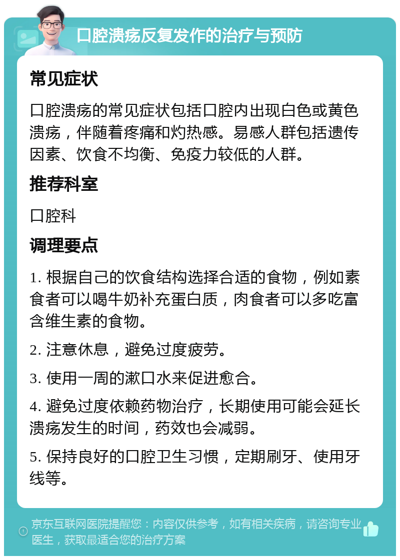 口腔溃疡反复发作的治疗与预防 常见症状 口腔溃疡的常见症状包括口腔内出现白色或黄色溃疡，伴随着疼痛和灼热感。易感人群包括遗传因素、饮食不均衡、免疫力较低的人群。 推荐科室 口腔科 调理要点 1. 根据自己的饮食结构选择合适的食物，例如素食者可以喝牛奶补充蛋白质，肉食者可以多吃富含维生素的食物。 2. 注意休息，避免过度疲劳。 3. 使用一周的漱口水来促进愈合。 4. 避免过度依赖药物治疗，长期使用可能会延长溃疡发生的时间，药效也会减弱。 5. 保持良好的口腔卫生习惯，定期刷牙、使用牙线等。