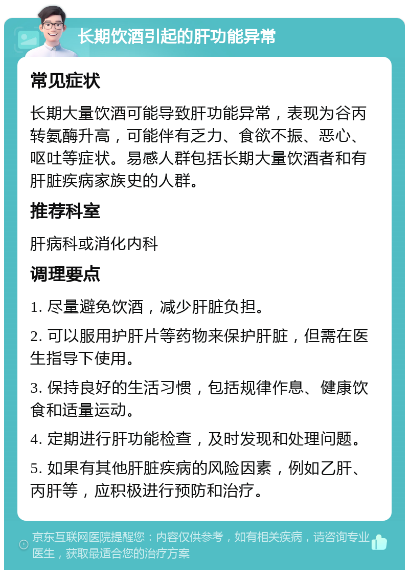 长期饮酒引起的肝功能异常 常见症状 长期大量饮酒可能导致肝功能异常，表现为谷丙转氨酶升高，可能伴有乏力、食欲不振、恶心、呕吐等症状。易感人群包括长期大量饮酒者和有肝脏疾病家族史的人群。 推荐科室 肝病科或消化内科 调理要点 1. 尽量避免饮酒，减少肝脏负担。 2. 可以服用护肝片等药物来保护肝脏，但需在医生指导下使用。 3. 保持良好的生活习惯，包括规律作息、健康饮食和适量运动。 4. 定期进行肝功能检查，及时发现和处理问题。 5. 如果有其他肝脏疾病的风险因素，例如乙肝、丙肝等，应积极进行预防和治疗。