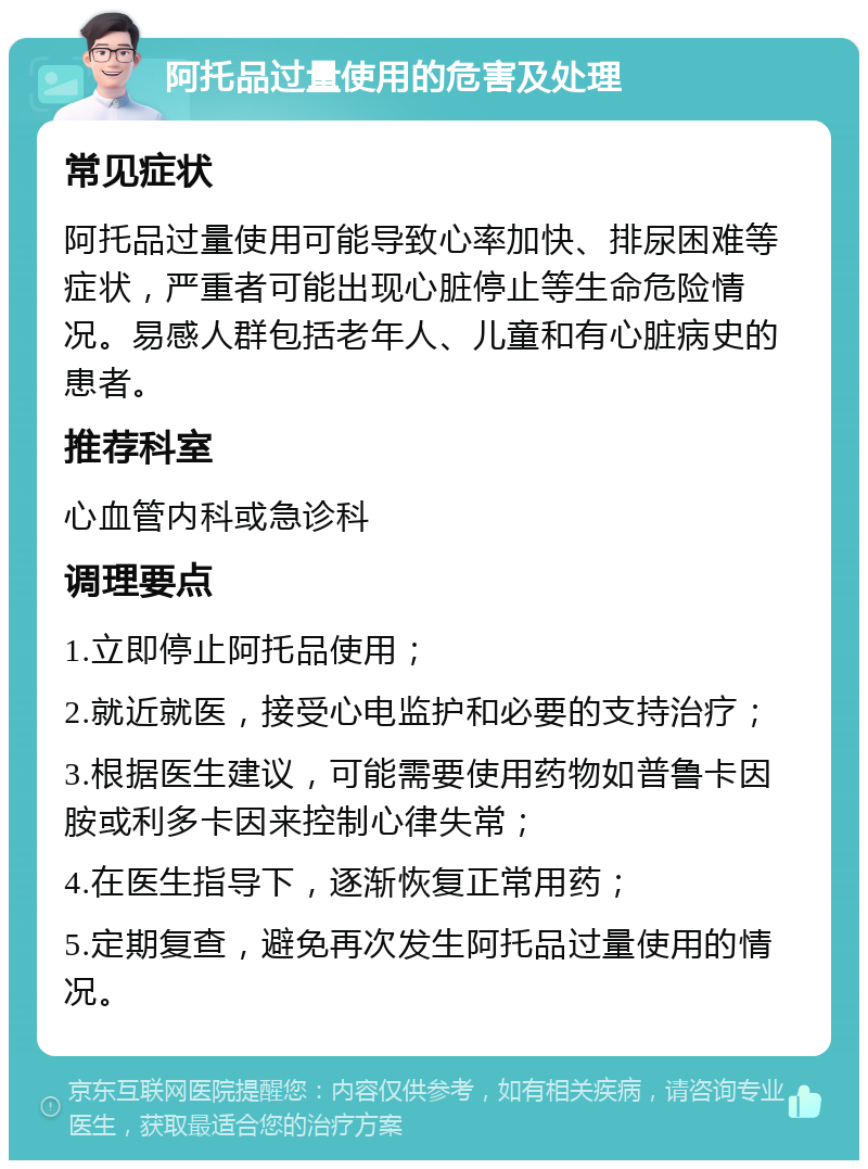 阿托品过量使用的危害及处理 常见症状 阿托品过量使用可能导致心率加快、排尿困难等症状，严重者可能出现心脏停止等生命危险情况。易感人群包括老年人、儿童和有心脏病史的患者。 推荐科室 心血管内科或急诊科 调理要点 1.立即停止阿托品使用； 2.就近就医，接受心电监护和必要的支持治疗； 3.根据医生建议，可能需要使用药物如普鲁卡因胺或利多卡因来控制心律失常； 4.在医生指导下，逐渐恢复正常用药； 5.定期复查，避免再次发生阿托品过量使用的情况。