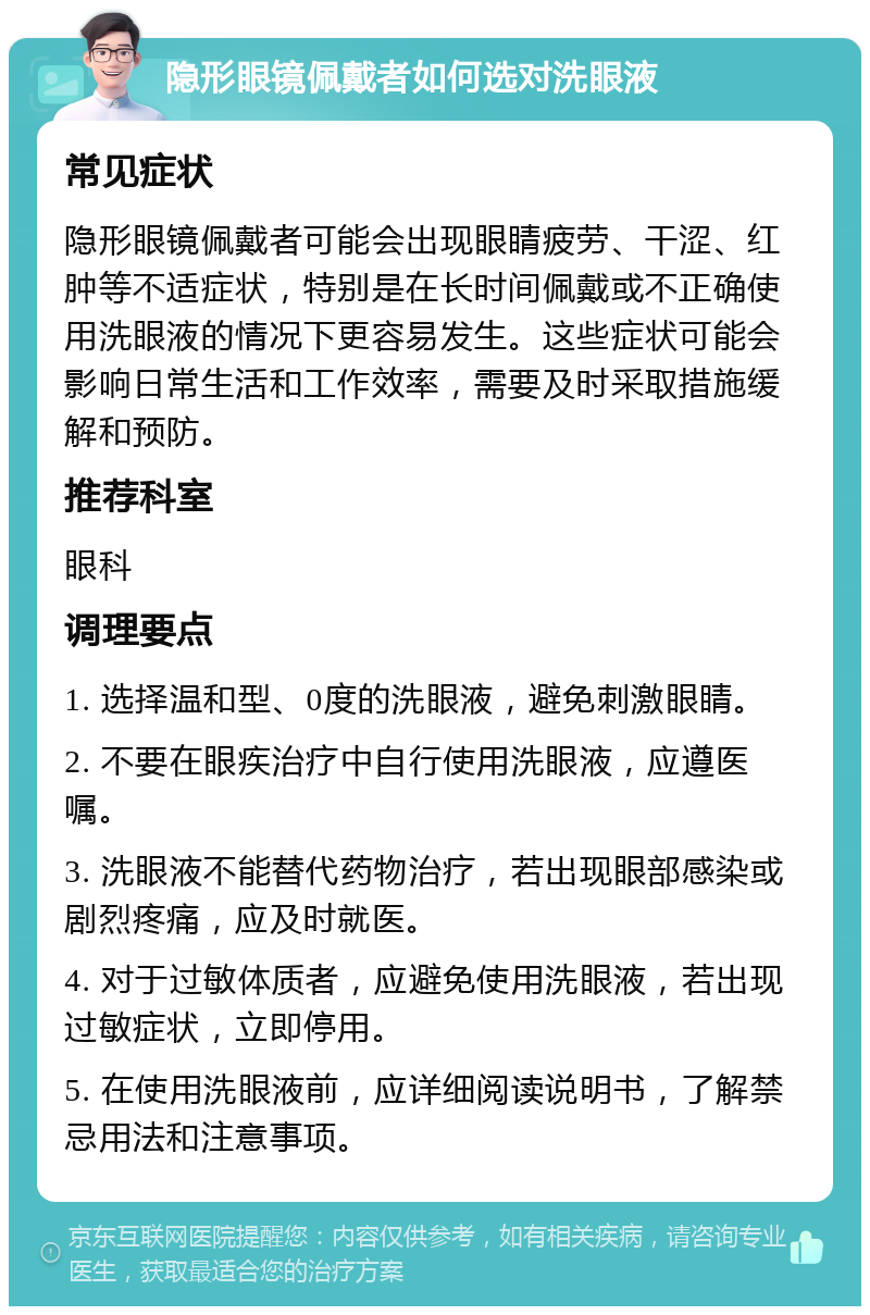 隐形眼镜佩戴者如何选对洗眼液 常见症状 隐形眼镜佩戴者可能会出现眼睛疲劳、干涩、红肿等不适症状，特别是在长时间佩戴或不正确使用洗眼液的情况下更容易发生。这些症状可能会影响日常生活和工作效率，需要及时采取措施缓解和预防。 推荐科室 眼科 调理要点 1. 选择温和型、0度的洗眼液，避免刺激眼睛。 2. 不要在眼疾治疗中自行使用洗眼液，应遵医嘱。 3. 洗眼液不能替代药物治疗，若出现眼部感染或剧烈疼痛，应及时就医。 4. 对于过敏体质者，应避免使用洗眼液，若出现过敏症状，立即停用。 5. 在使用洗眼液前，应详细阅读说明书，了解禁忌用法和注意事项。