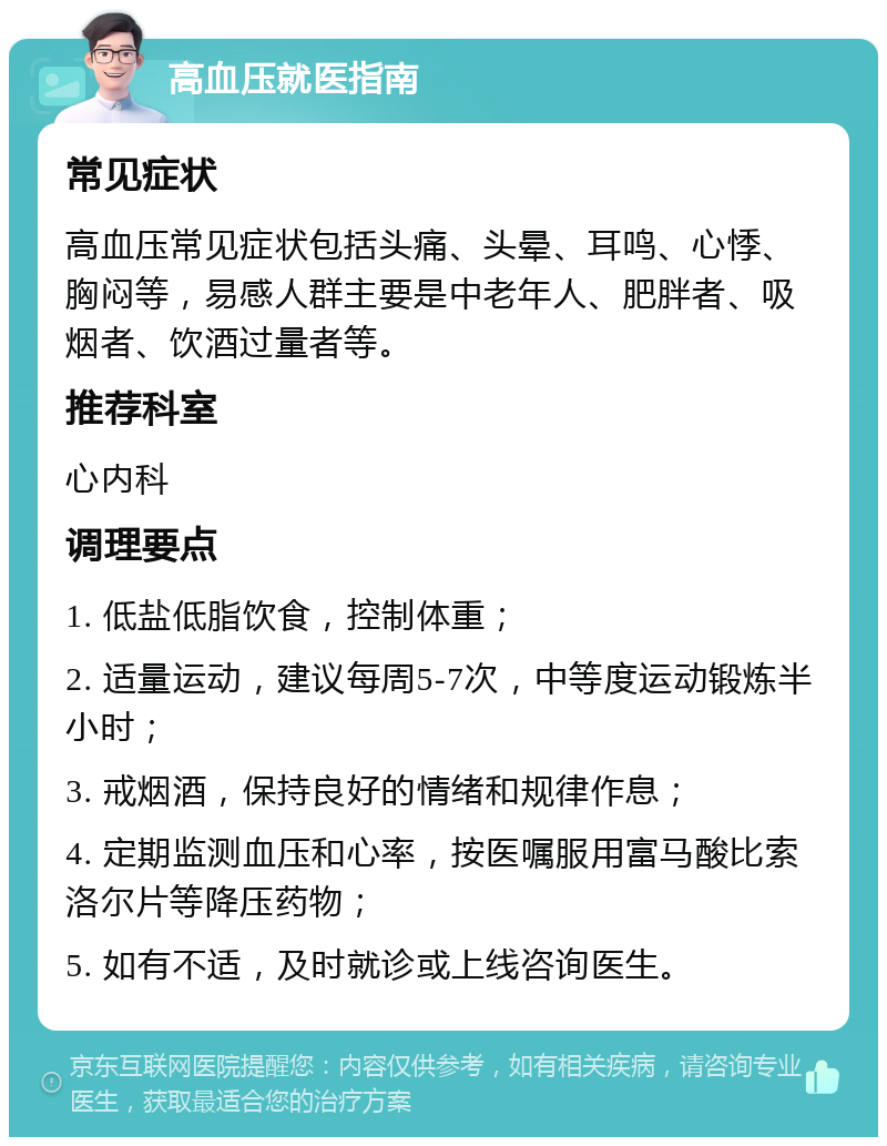 高血压就医指南 常见症状 高血压常见症状包括头痛、头晕、耳鸣、心悸、胸闷等，易感人群主要是中老年人、肥胖者、吸烟者、饮酒过量者等。 推荐科室 心内科 调理要点 1. 低盐低脂饮食，控制体重； 2. 适量运动，建议每周5-7次，中等度运动锻炼半小时； 3. 戒烟酒，保持良好的情绪和规律作息； 4. 定期监测血压和心率，按医嘱服用富马酸比索洛尔片等降压药物； 5. 如有不适，及时就诊或上线咨询医生。