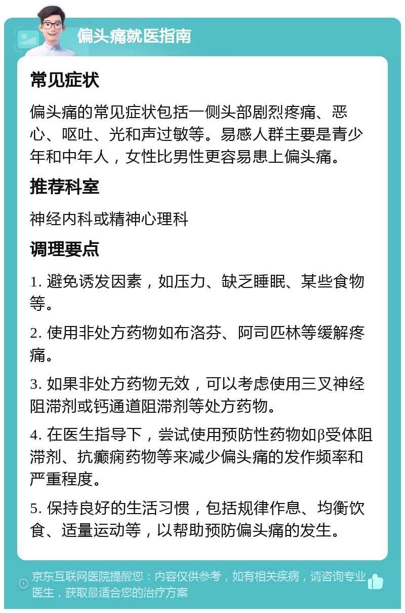 偏头痛就医指南 常见症状 偏头痛的常见症状包括一侧头部剧烈疼痛、恶心、呕吐、光和声过敏等。易感人群主要是青少年和中年人，女性比男性更容易患上偏头痛。 推荐科室 神经内科或精神心理科 调理要点 1. 避免诱发因素，如压力、缺乏睡眠、某些食物等。 2. 使用非处方药物如布洛芬、阿司匹林等缓解疼痛。 3. 如果非处方药物无效，可以考虑使用三叉神经阻滞剂或钙通道阻滞剂等处方药物。 4. 在医生指导下，尝试使用预防性药物如β受体阻滞剂、抗癫痫药物等来减少偏头痛的发作频率和严重程度。 5. 保持良好的生活习惯，包括规律作息、均衡饮食、适量运动等，以帮助预防偏头痛的发生。