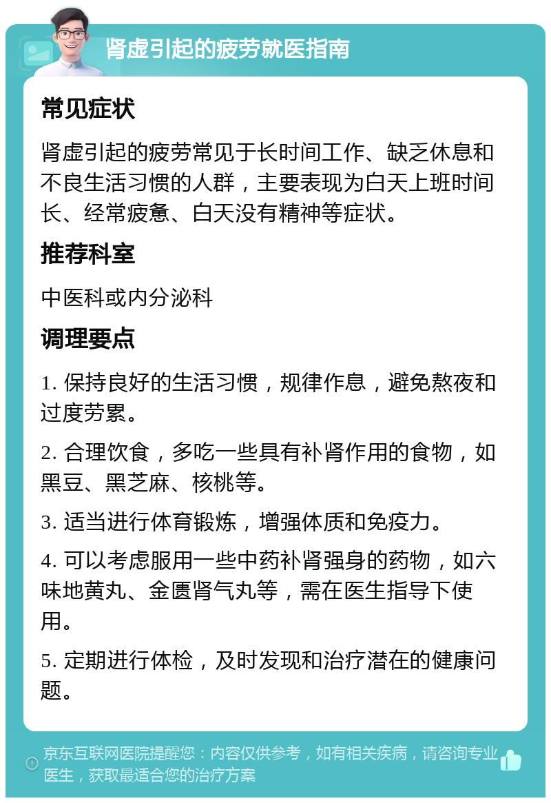 肾虚引起的疲劳就医指南 常见症状 肾虚引起的疲劳常见于长时间工作、缺乏休息和不良生活习惯的人群，主要表现为白天上班时间长、经常疲惫、白天没有精神等症状。 推荐科室 中医科或内分泌科 调理要点 1. 保持良好的生活习惯，规律作息，避免熬夜和过度劳累。 2. 合理饮食，多吃一些具有补肾作用的食物，如黑豆、黑芝麻、核桃等。 3. 适当进行体育锻炼，增强体质和免疫力。 4. 可以考虑服用一些中药补肾强身的药物，如六味地黄丸、金匮肾气丸等，需在医生指导下使用。 5. 定期进行体检，及时发现和治疗潜在的健康问题。