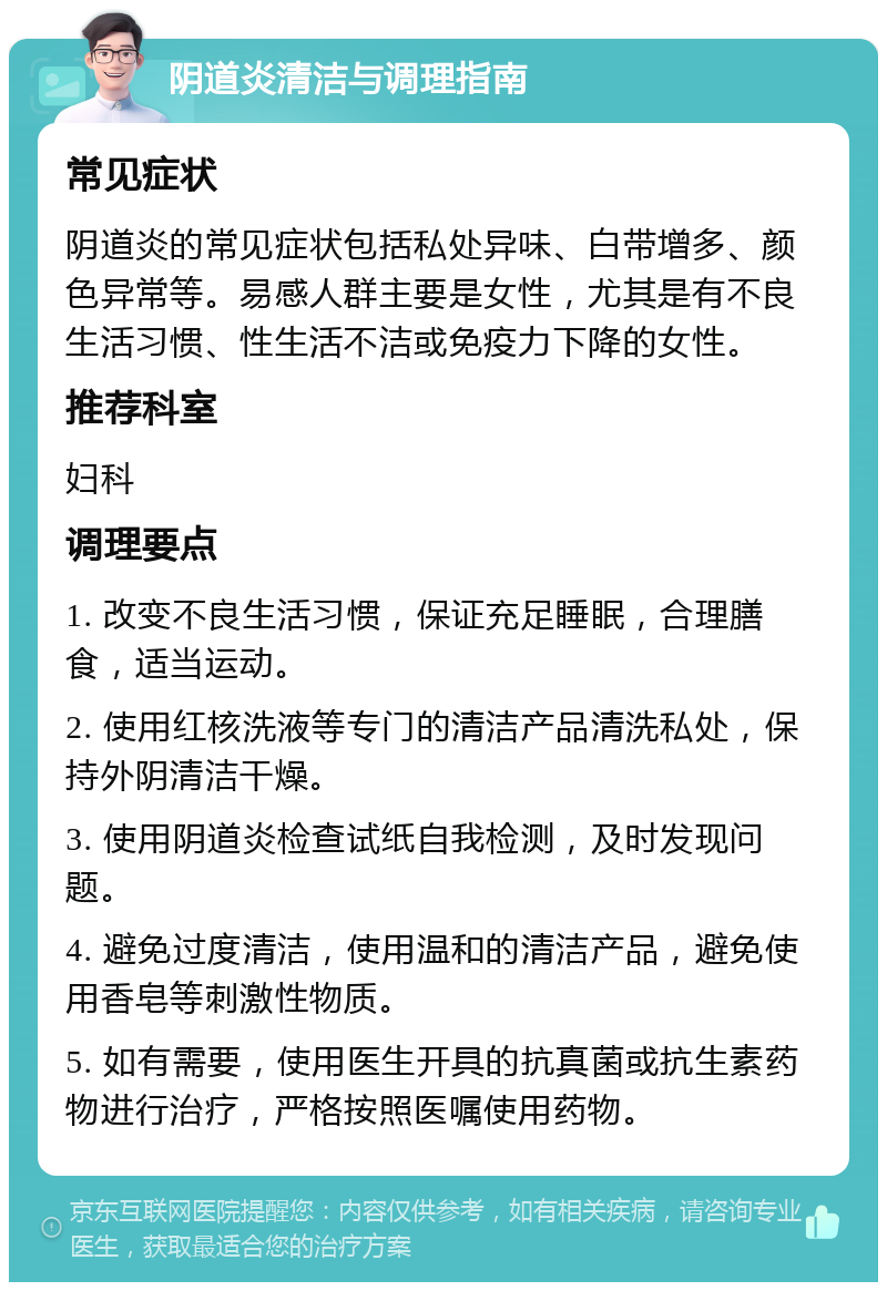 阴道炎清洁与调理指南 常见症状 阴道炎的常见症状包括私处异味、白带增多、颜色异常等。易感人群主要是女性，尤其是有不良生活习惯、性生活不洁或免疫力下降的女性。 推荐科室 妇科 调理要点 1. 改变不良生活习惯，保证充足睡眠，合理膳食，适当运动。 2. 使用红核洗液等专门的清洁产品清洗私处，保持外阴清洁干燥。 3. 使用阴道炎检查试纸自我检测，及时发现问题。 4. 避免过度清洁，使用温和的清洁产品，避免使用香皂等刺激性物质。 5. 如有需要，使用医生开具的抗真菌或抗生素药物进行治疗，严格按照医嘱使用药物。