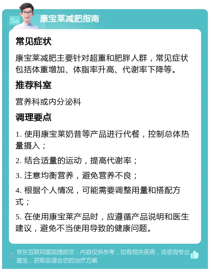 康宝莱减肥指南 常见症状 康宝莱减肥主要针对超重和肥胖人群，常见症状包括体重增加、体脂率升高、代谢率下降等。 推荐科室 营养科或内分泌科 调理要点 1. 使用康宝莱奶昔等产品进行代餐，控制总体热量摄入； 2. 结合适量的运动，提高代谢率； 3. 注意均衡营养，避免营养不良； 4. 根据个人情况，可能需要调整用量和搭配方式； 5. 在使用康宝莱产品时，应遵循产品说明和医生建议，避免不当使用导致的健康问题。