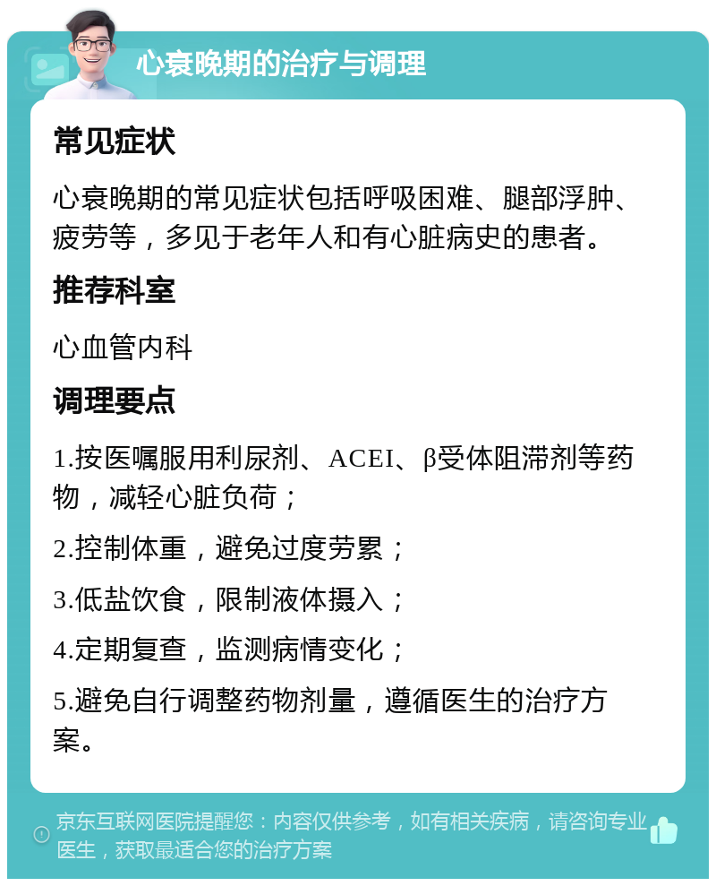 心衰晚期的治疗与调理 常见症状 心衰晚期的常见症状包括呼吸困难、腿部浮肿、疲劳等，多见于老年人和有心脏病史的患者。 推荐科室 心血管内科 调理要点 1.按医嘱服用利尿剂、ACEI、β受体阻滞剂等药物，减轻心脏负荷； 2.控制体重，避免过度劳累； 3.低盐饮食，限制液体摄入； 4.定期复查，监测病情变化； 5.避免自行调整药物剂量，遵循医生的治疗方案。