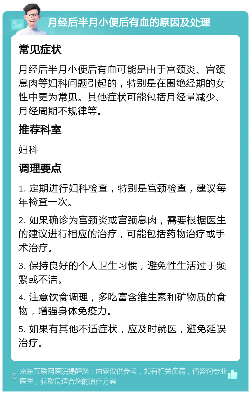 月经后半月小便后有血的原因及处理 常见症状 月经后半月小便后有血可能是由于宫颈炎、宫颈息肉等妇科问题引起的，特别是在围绝经期的女性中更为常见。其他症状可能包括月经量减少、月经周期不规律等。 推荐科室 妇科 调理要点 1. 定期进行妇科检查，特别是宫颈检查，建议每年检查一次。 2. 如果确诊为宫颈炎或宫颈息肉，需要根据医生的建议进行相应的治疗，可能包括药物治疗或手术治疗。 3. 保持良好的个人卫生习惯，避免性生活过于频繁或不洁。 4. 注意饮食调理，多吃富含维生素和矿物质的食物，增强身体免疫力。 5. 如果有其他不适症状，应及时就医，避免延误治疗。