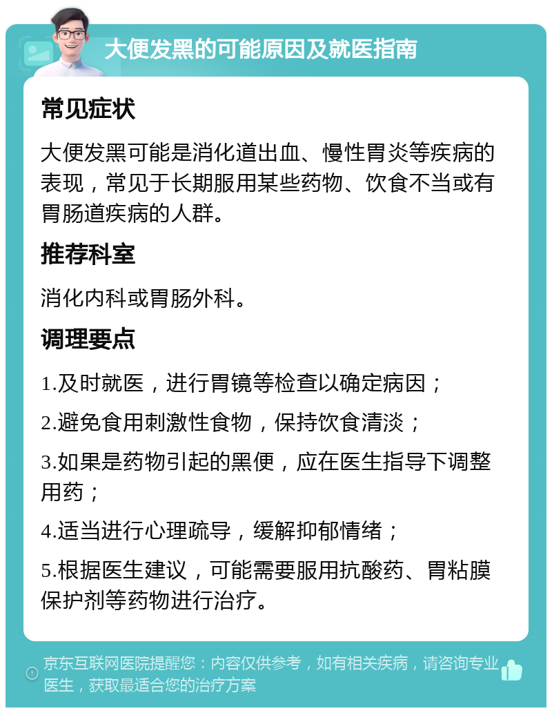 大便发黑的可能原因及就医指南 常见症状 大便发黑可能是消化道出血、慢性胃炎等疾病的表现，常见于长期服用某些药物、饮食不当或有胃肠道疾病的人群。 推荐科室 消化内科或胃肠外科。 调理要点 1.及时就医，进行胃镜等检查以确定病因； 2.避免食用刺激性食物，保持饮食清淡； 3.如果是药物引起的黑便，应在医生指导下调整用药； 4.适当进行心理疏导，缓解抑郁情绪； 5.根据医生建议，可能需要服用抗酸药、胃粘膜保护剂等药物进行治疗。