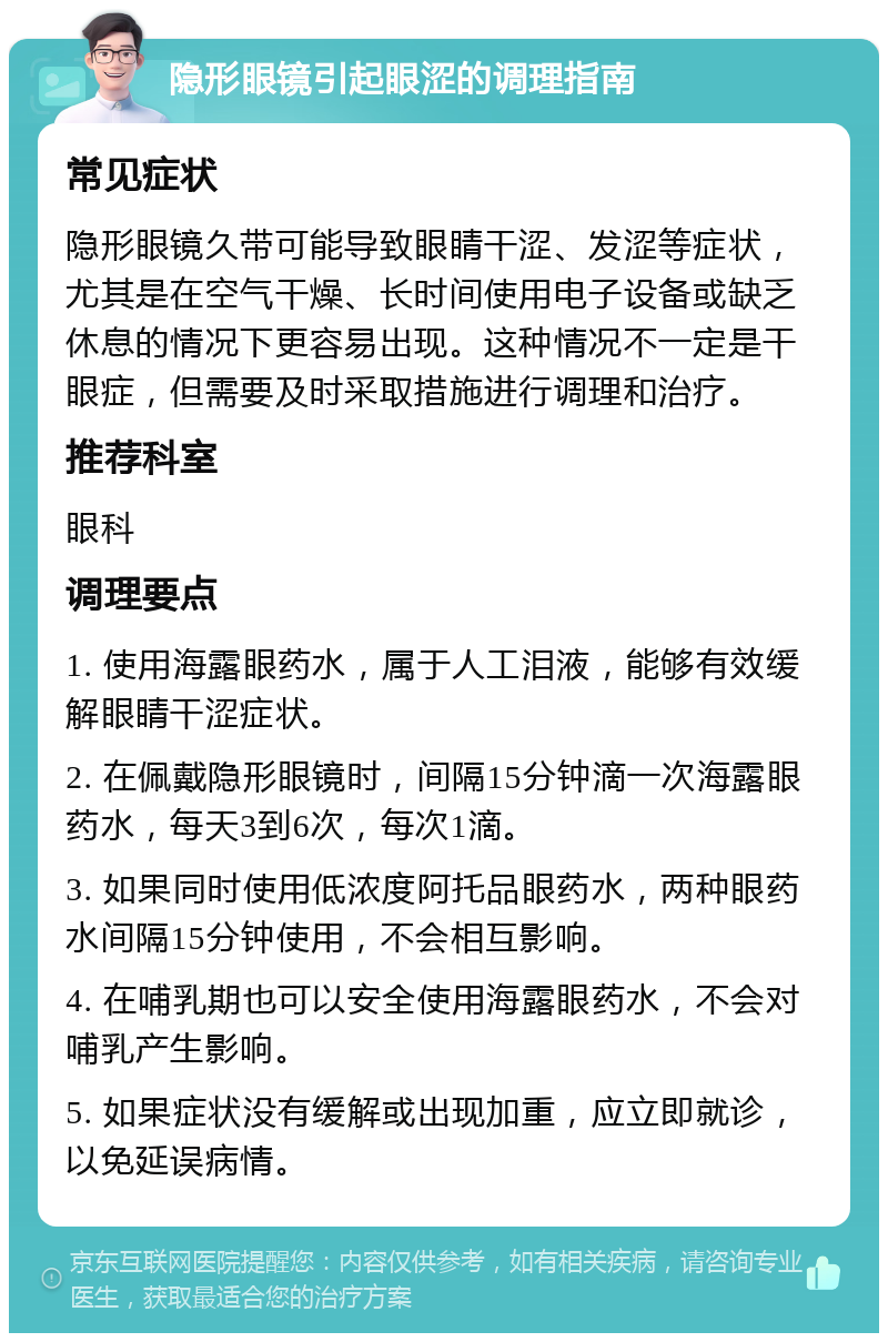 隐形眼镜引起眼涩的调理指南 常见症状 隐形眼镜久带可能导致眼睛干涩、发涩等症状，尤其是在空气干燥、长时间使用电子设备或缺乏休息的情况下更容易出现。这种情况不一定是干眼症，但需要及时采取措施进行调理和治疗。 推荐科室 眼科 调理要点 1. 使用海露眼药水，属于人工泪液，能够有效缓解眼睛干涩症状。 2. 在佩戴隐形眼镜时，间隔15分钟滴一次海露眼药水，每天3到6次，每次1滴。 3. 如果同时使用低浓度阿托品眼药水，两种眼药水间隔15分钟使用，不会相互影响。 4. 在哺乳期也可以安全使用海露眼药水，不会对哺乳产生影响。 5. 如果症状没有缓解或出现加重，应立即就诊，以免延误病情。