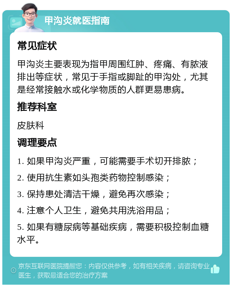 甲沟炎就医指南 常见症状 甲沟炎主要表现为指甲周围红肿、疼痛、有脓液排出等症状，常见于手指或脚趾的甲沟处，尤其是经常接触水或化学物质的人群更易患病。 推荐科室 皮肤科 调理要点 1. 如果甲沟炎严重，可能需要手术切开排脓； 2. 使用抗生素如头孢类药物控制感染； 3. 保持患处清洁干燥，避免再次感染； 4. 注意个人卫生，避免共用洗浴用品； 5. 如果有糖尿病等基础疾病，需要积极控制血糖水平。