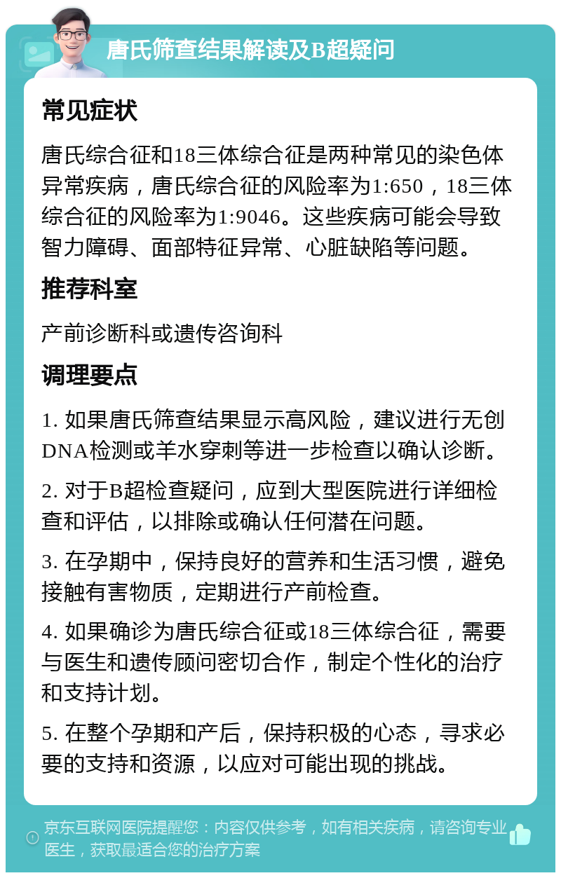 唐氏筛查结果解读及B超疑问 常见症状 唐氏综合征和18三体综合征是两种常见的染色体异常疾病，唐氏综合征的风险率为1:650，18三体综合征的风险率为1:9046。这些疾病可能会导致智力障碍、面部特征异常、心脏缺陷等问题。 推荐科室 产前诊断科或遗传咨询科 调理要点 1. 如果唐氏筛查结果显示高风险，建议进行无创DNA检测或羊水穿刺等进一步检查以确认诊断。 2. 对于B超检查疑问，应到大型医院进行详细检查和评估，以排除或确认任何潜在问题。 3. 在孕期中，保持良好的营养和生活习惯，避免接触有害物质，定期进行产前检查。 4. 如果确诊为唐氏综合征或18三体综合征，需要与医生和遗传顾问密切合作，制定个性化的治疗和支持计划。 5. 在整个孕期和产后，保持积极的心态，寻求必要的支持和资源，以应对可能出现的挑战。