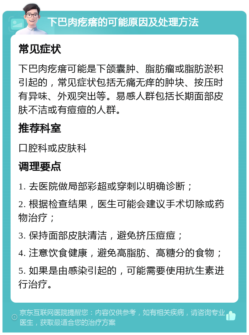 下巴肉疙瘩的可能原因及处理方法 常见症状 下巴肉疙瘩可能是下颌囊肿、脂肪瘤或脂肪淤积引起的，常见症状包括无痛无痒的肿块、按压时有异味、外观突出等。易感人群包括长期面部皮肤不洁或有痘痘的人群。 推荐科室 口腔科或皮肤科 调理要点 1. 去医院做局部彩超或穿刺以明确诊断； 2. 根据检查结果，医生可能会建议手术切除或药物治疗； 3. 保持面部皮肤清洁，避免挤压痘痘； 4. 注意饮食健康，避免高脂肪、高糖分的食物； 5. 如果是由感染引起的，可能需要使用抗生素进行治疗。