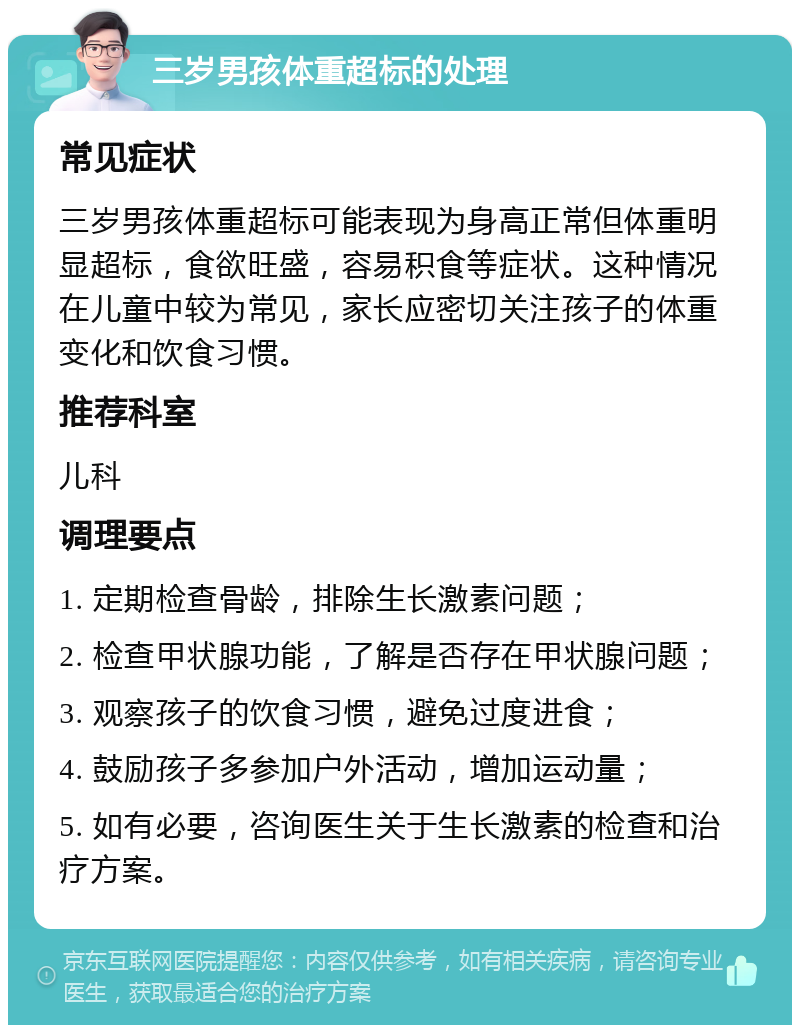 三岁男孩体重超标的处理 常见症状 三岁男孩体重超标可能表现为身高正常但体重明显超标，食欲旺盛，容易积食等症状。这种情况在儿童中较为常见，家长应密切关注孩子的体重变化和饮食习惯。 推荐科室 儿科 调理要点 1. 定期检查骨龄，排除生长激素问题； 2. 检查甲状腺功能，了解是否存在甲状腺问题； 3. 观察孩子的饮食习惯，避免过度进食； 4. 鼓励孩子多参加户外活动，增加运动量； 5. 如有必要，咨询医生关于生长激素的检查和治疗方案。