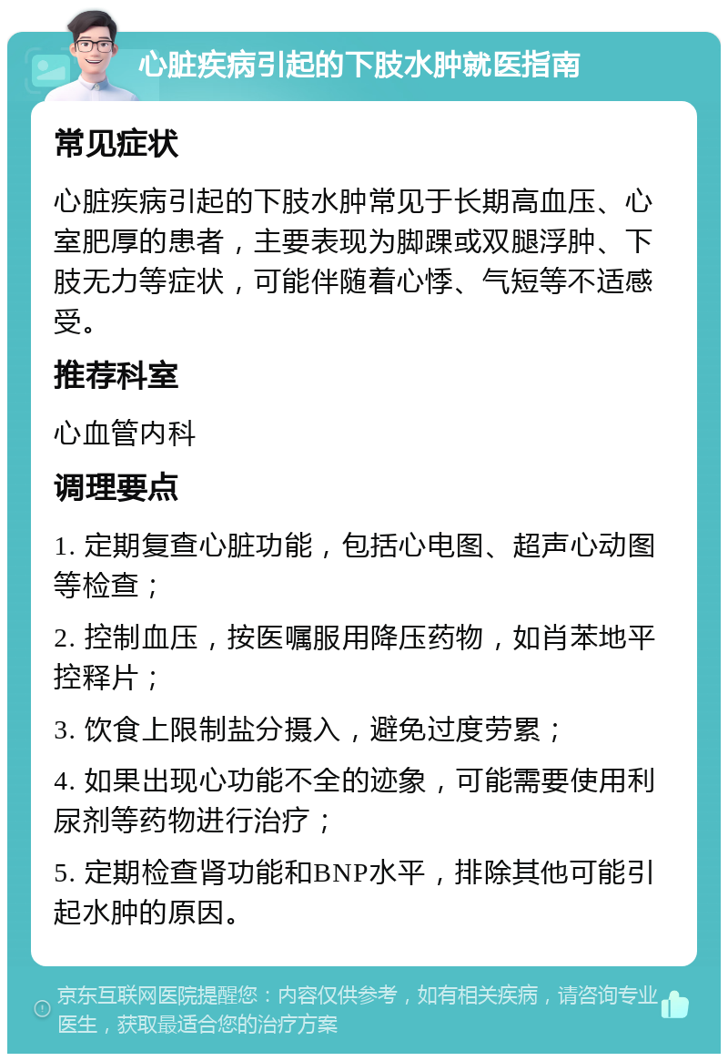 心脏疾病引起的下肢水肿就医指南 常见症状 心脏疾病引起的下肢水肿常见于长期高血压、心室肥厚的患者，主要表现为脚踝或双腿浮肿、下肢无力等症状，可能伴随着心悸、气短等不适感受。 推荐科室 心血管内科 调理要点 1. 定期复查心脏功能，包括心电图、超声心动图等检查； 2. 控制血压，按医嘱服用降压药物，如肖苯地平控释片； 3. 饮食上限制盐分摄入，避免过度劳累； 4. 如果出现心功能不全的迹象，可能需要使用利尿剂等药物进行治疗； 5. 定期检查肾功能和BNP水平，排除其他可能引起水肿的原因。