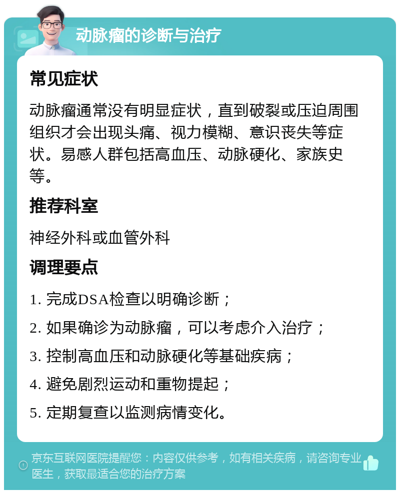 动脉瘤的诊断与治疗 常见症状 动脉瘤通常没有明显症状，直到破裂或压迫周围组织才会出现头痛、视力模糊、意识丧失等症状。易感人群包括高血压、动脉硬化、家族史等。 推荐科室 神经外科或血管外科 调理要点 1. 完成DSA检查以明确诊断； 2. 如果确诊为动脉瘤，可以考虑介入治疗； 3. 控制高血压和动脉硬化等基础疾病； 4. 避免剧烈运动和重物提起； 5. 定期复查以监测病情变化。