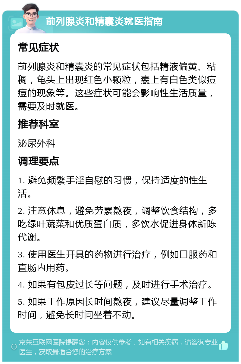 前列腺炎和精囊炎就医指南 常见症状 前列腺炎和精囊炎的常见症状包括精液偏黄、粘稠，龟头上出现红色小颗粒，囊上有白色类似痘痘的现象等。这些症状可能会影响性生活质量，需要及时就医。 推荐科室 泌尿外科 调理要点 1. 避免频繁手淫自慰的习惯，保持适度的性生活。 2. 注意休息，避免劳累熬夜，调整饮食结构，多吃绿叶蔬菜和优质蛋白质，多饮水促进身体新陈代谢。 3. 使用医生开具的药物进行治疗，例如口服药和直肠内用药。 4. 如果有包皮过长等问题，及时进行手术治疗。 5. 如果工作原因长时间熬夜，建议尽量调整工作时间，避免长时间坐着不动。