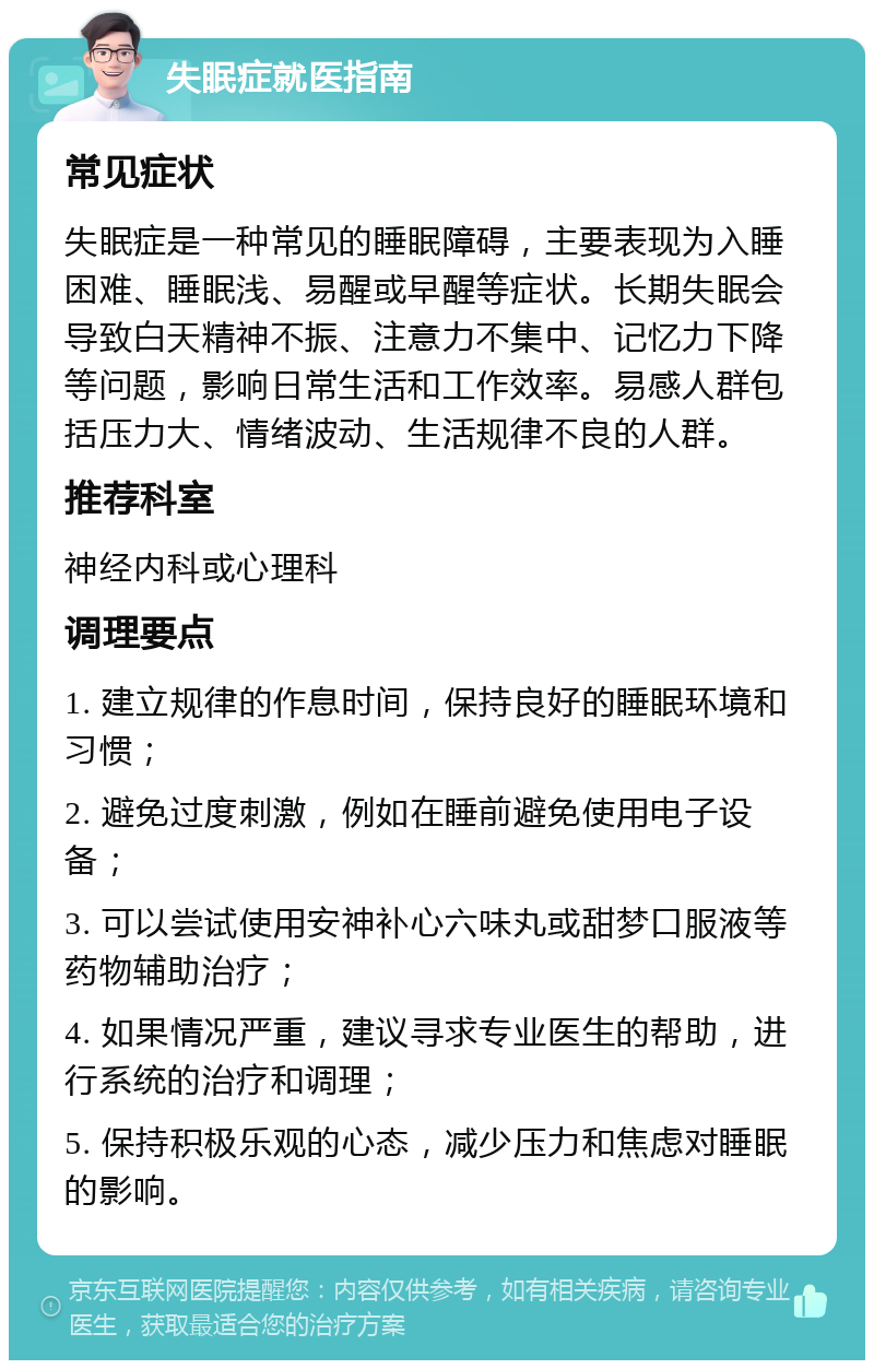 失眠症就医指南 常见症状 失眠症是一种常见的睡眠障碍，主要表现为入睡困难、睡眠浅、易醒或早醒等症状。长期失眠会导致白天精神不振、注意力不集中、记忆力下降等问题，影响日常生活和工作效率。易感人群包括压力大、情绪波动、生活规律不良的人群。 推荐科室 神经内科或心理科 调理要点 1. 建立规律的作息时间，保持良好的睡眠环境和习惯； 2. 避免过度刺激，例如在睡前避免使用电子设备； 3. 可以尝试使用安神补心六味丸或甜梦口服液等药物辅助治疗； 4. 如果情况严重，建议寻求专业医生的帮助，进行系统的治疗和调理； 5. 保持积极乐观的心态，减少压力和焦虑对睡眠的影响。