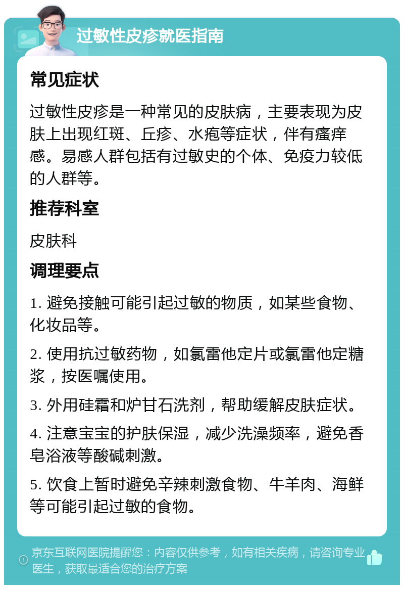 过敏性皮疹就医指南 常见症状 过敏性皮疹是一种常见的皮肤病，主要表现为皮肤上出现红斑、丘疹、水疱等症状，伴有瘙痒感。易感人群包括有过敏史的个体、免疫力较低的人群等。 推荐科室 皮肤科 调理要点 1. 避免接触可能引起过敏的物质，如某些食物、化妆品等。 2. 使用抗过敏药物，如氯雷他定片或氯雷他定糖浆，按医嘱使用。 3. 外用硅霜和炉甘石洗剂，帮助缓解皮肤症状。 4. 注意宝宝的护肤保湿，减少洗澡频率，避免香皂浴液等酸碱刺激。 5. 饮食上暂时避免辛辣刺激食物、牛羊肉、海鲜等可能引起过敏的食物。