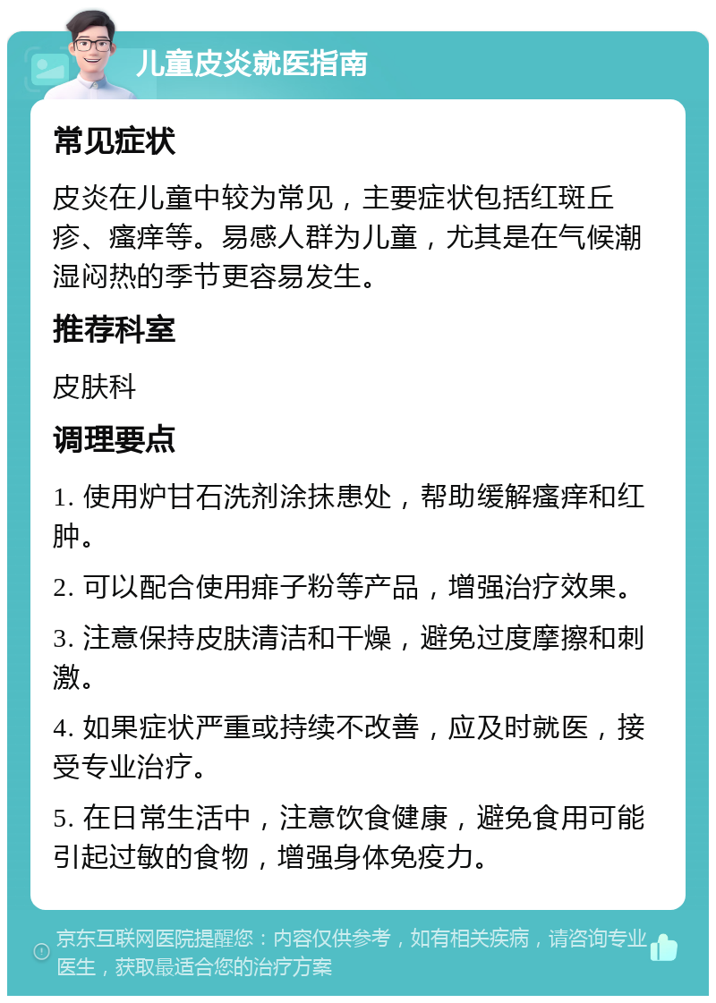 儿童皮炎就医指南 常见症状 皮炎在儿童中较为常见，主要症状包括红斑丘疹、瘙痒等。易感人群为儿童，尤其是在气候潮湿闷热的季节更容易发生。 推荐科室 皮肤科 调理要点 1. 使用炉甘石洗剂涂抹患处，帮助缓解瘙痒和红肿。 2. 可以配合使用痱子粉等产品，增强治疗效果。 3. 注意保持皮肤清洁和干燥，避免过度摩擦和刺激。 4. 如果症状严重或持续不改善，应及时就医，接受专业治疗。 5. 在日常生活中，注意饮食健康，避免食用可能引起过敏的食物，增强身体免疫力。