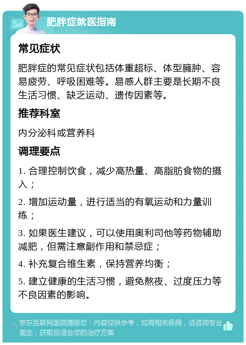 肥胖症就医指南 常见症状 肥胖症的常见症状包括体重超标、体型臃肿、容易疲劳、呼吸困难等。易感人群主要是长期不良生活习惯、缺乏运动、遗传因素等。 推荐科室 内分泌科或营养科 调理要点 1. 合理控制饮食，减少高热量、高脂肪食物的摄入； 2. 增加运动量，进行适当的有氧运动和力量训练； 3. 如果医生建议，可以使用奥利司他等药物辅助减肥，但需注意副作用和禁忌症； 4. 补充复合维生素，保持营养均衡； 5. 建立健康的生活习惯，避免熬夜、过度压力等不良因素的影响。