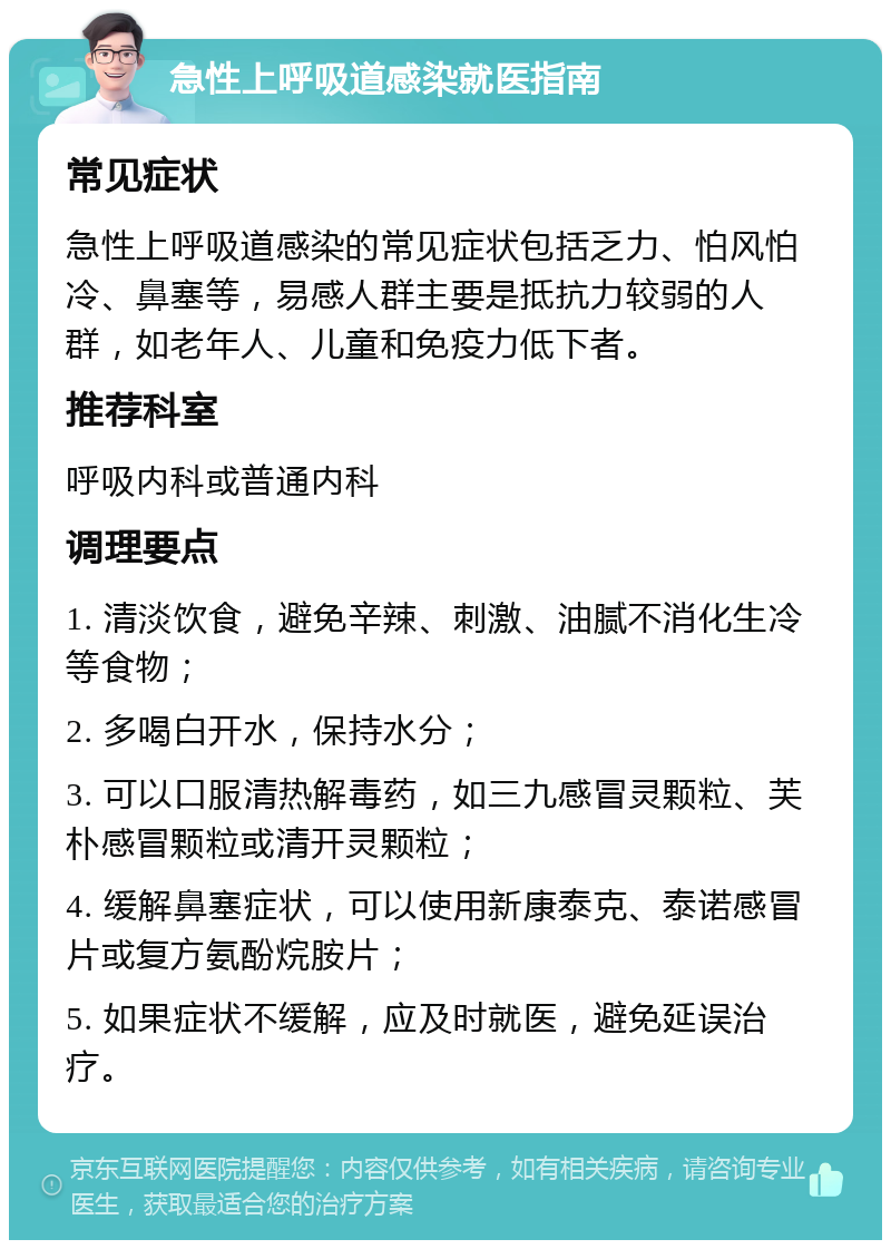 急性上呼吸道感染就医指南 常见症状 急性上呼吸道感染的常见症状包括乏力、怕风怕冷、鼻塞等，易感人群主要是抵抗力较弱的人群，如老年人、儿童和免疫力低下者。 推荐科室 呼吸内科或普通内科 调理要点 1. 清淡饮食，避免辛辣、刺激、油腻不消化生冷等食物； 2. 多喝白开水，保持水分； 3. 可以口服清热解毒药，如三九感冒灵颗粒、芙朴感冒颗粒或清开灵颗粒； 4. 缓解鼻塞症状，可以使用新康泰克、泰诺感冒片或复方氨酚烷胺片； 5. 如果症状不缓解，应及时就医，避免延误治疗。