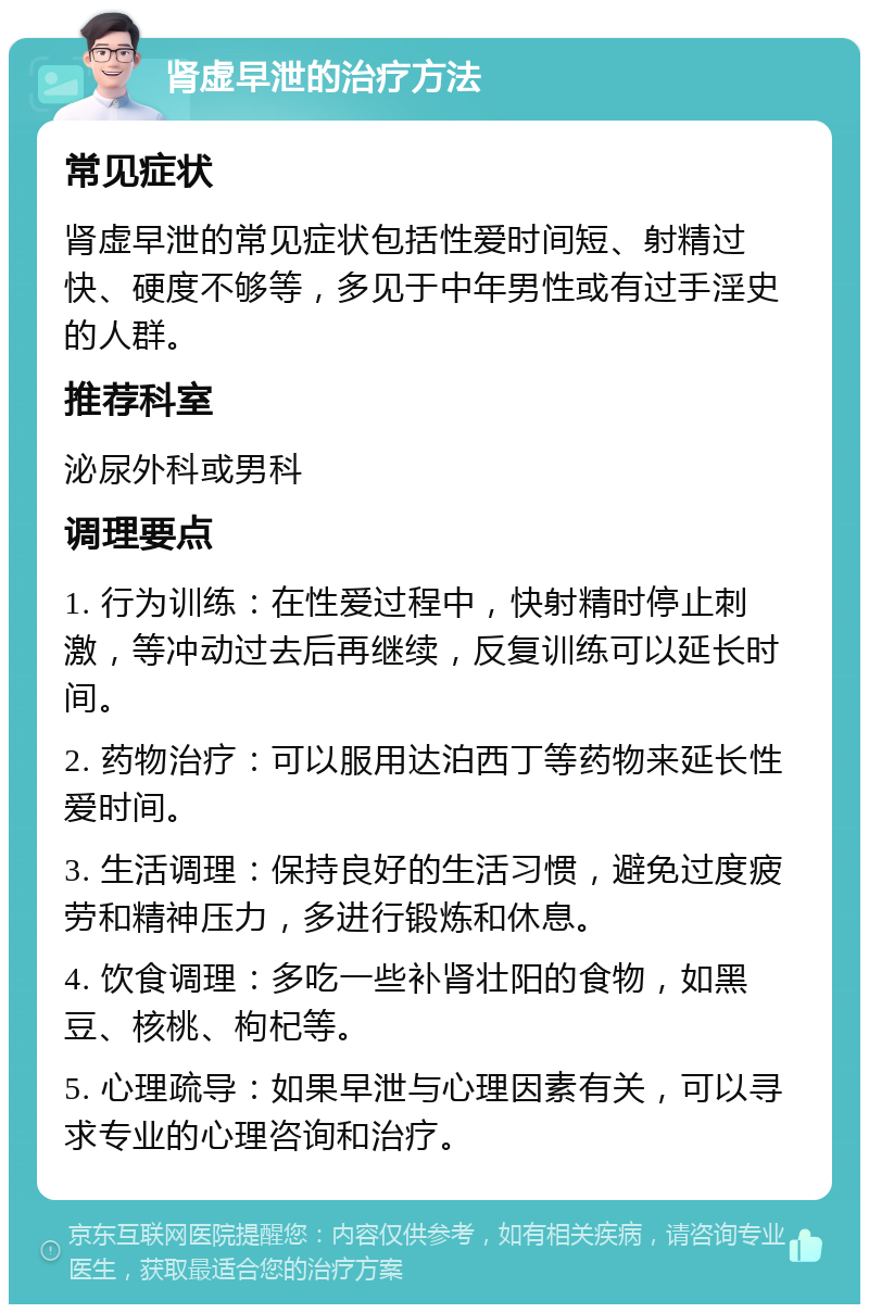 肾虚早泄的治疗方法 常见症状 肾虚早泄的常见症状包括性爱时间短、射精过快、硬度不够等，多见于中年男性或有过手淫史的人群。 推荐科室 泌尿外科或男科 调理要点 1. 行为训练：在性爱过程中，快射精时停止刺激，等冲动过去后再继续，反复训练可以延长时间。 2. 药物治疗：可以服用达泊西丁等药物来延长性爱时间。 3. 生活调理：保持良好的生活习惯，避免过度疲劳和精神压力，多进行锻炼和休息。 4. 饮食调理：多吃一些补肾壮阳的食物，如黑豆、核桃、枸杞等。 5. 心理疏导：如果早泄与心理因素有关，可以寻求专业的心理咨询和治疗。