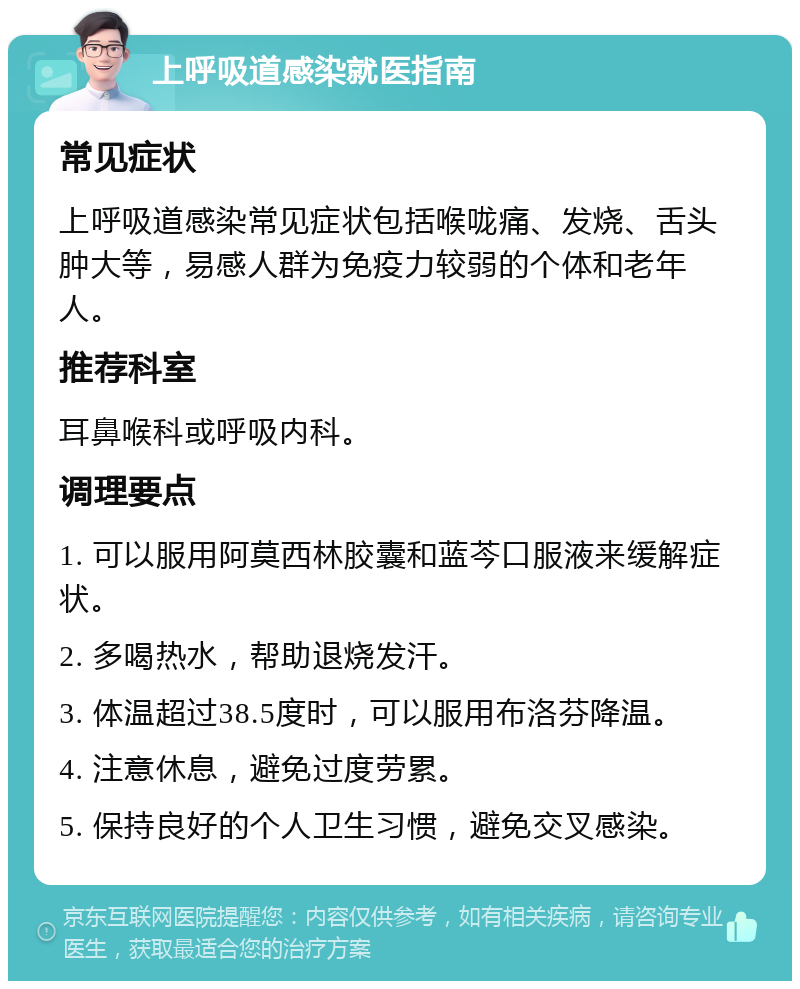 上呼吸道感染就医指南 常见症状 上呼吸道感染常见症状包括喉咙痛、发烧、舌头肿大等，易感人群为免疫力较弱的个体和老年人。 推荐科室 耳鼻喉科或呼吸内科。 调理要点 1. 可以服用阿莫西林胶囊和蓝芩口服液来缓解症状。 2. 多喝热水，帮助退烧发汗。 3. 体温超过38.5度时，可以服用布洛芬降温。 4. 注意休息，避免过度劳累。 5. 保持良好的个人卫生习惯，避免交叉感染。