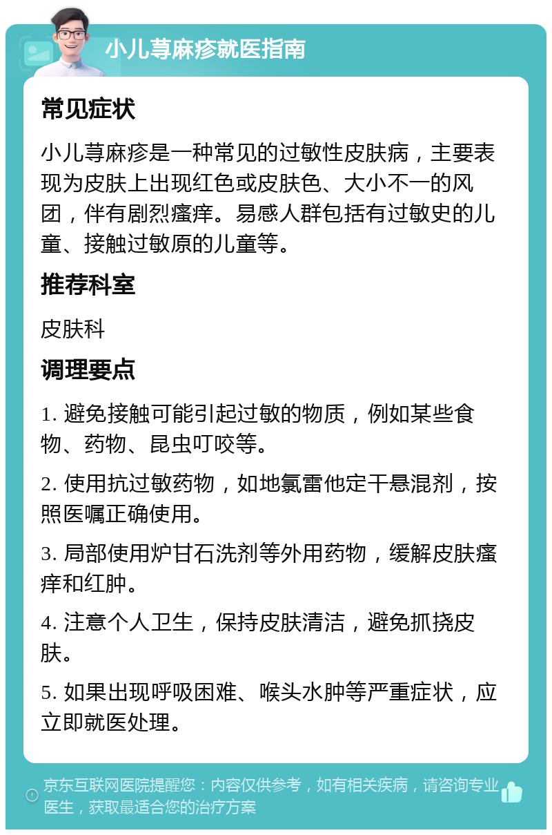 小儿荨麻疹就医指南 常见症状 小儿荨麻疹是一种常见的过敏性皮肤病，主要表现为皮肤上出现红色或皮肤色、大小不一的风团，伴有剧烈瘙痒。易感人群包括有过敏史的儿童、接触过敏原的儿童等。 推荐科室 皮肤科 调理要点 1. 避免接触可能引起过敏的物质，例如某些食物、药物、昆虫叮咬等。 2. 使用抗过敏药物，如地氯雷他定干悬混剂，按照医嘱正确使用。 3. 局部使用炉甘石洗剂等外用药物，缓解皮肤瘙痒和红肿。 4. 注意个人卫生，保持皮肤清洁，避免抓挠皮肤。 5. 如果出现呼吸困难、喉头水肿等严重症状，应立即就医处理。