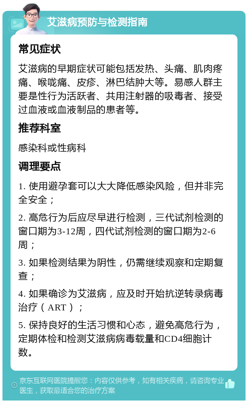 艾滋病预防与检测指南 常见症状 艾滋病的早期症状可能包括发热、头痛、肌肉疼痛、喉咙痛、皮疹、淋巴结肿大等。易感人群主要是性行为活跃者、共用注射器的吸毒者、接受过血液或血液制品的患者等。 推荐科室 感染科或性病科 调理要点 1. 使用避孕套可以大大降低感染风险，但并非完全安全； 2. 高危行为后应尽早进行检测，三代试剂检测的窗口期为3-12周，四代试剂检测的窗口期为2-6周； 3. 如果检测结果为阴性，仍需继续观察和定期复查； 4. 如果确诊为艾滋病，应及时开始抗逆转录病毒治疗（ART）； 5. 保持良好的生活习惯和心态，避免高危行为，定期体检和检测艾滋病病毒载量和CD4细胞计数。