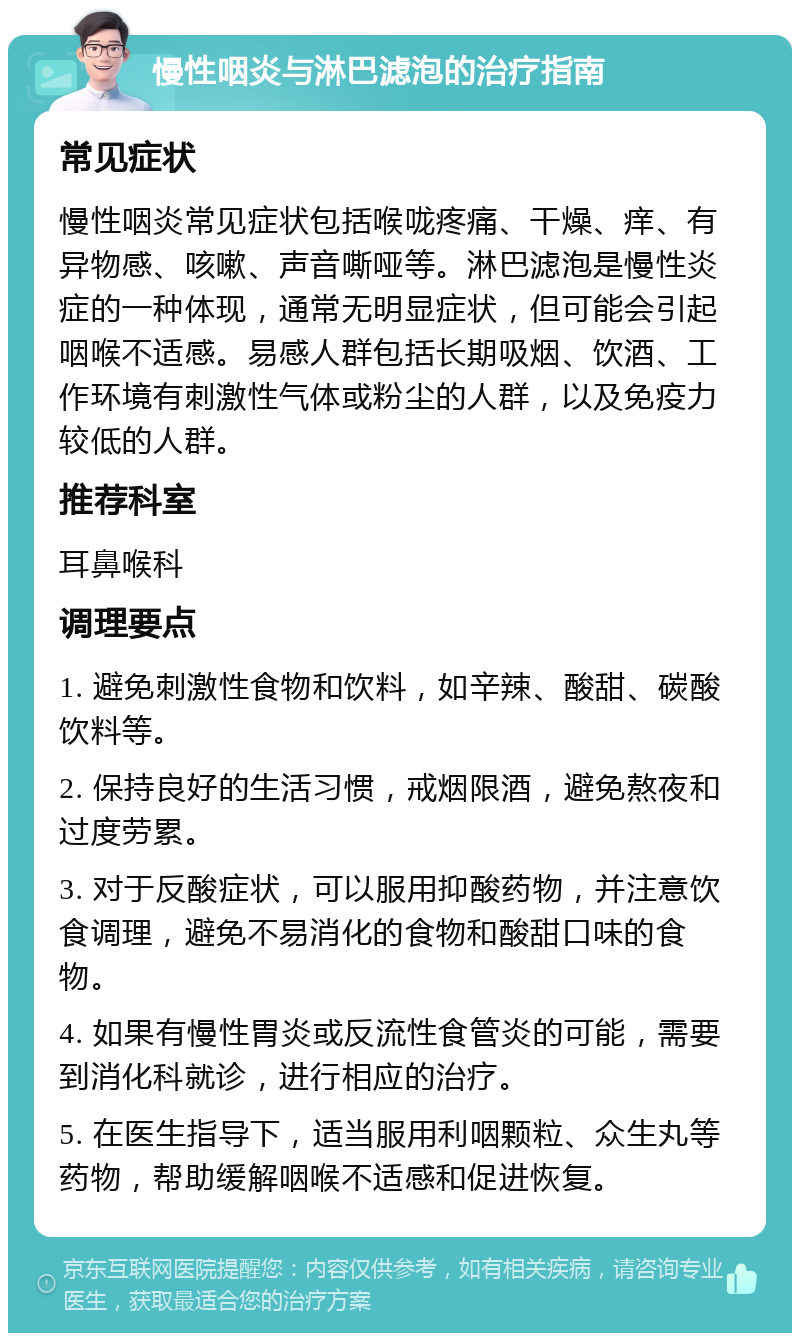 慢性咽炎与淋巴滤泡的治疗指南 常见症状 慢性咽炎常见症状包括喉咙疼痛、干燥、痒、有异物感、咳嗽、声音嘶哑等。淋巴滤泡是慢性炎症的一种体现，通常无明显症状，但可能会引起咽喉不适感。易感人群包括长期吸烟、饮酒、工作环境有刺激性气体或粉尘的人群，以及免疫力较低的人群。 推荐科室 耳鼻喉科 调理要点 1. 避免刺激性食物和饮料，如辛辣、酸甜、碳酸饮料等。 2. 保持良好的生活习惯，戒烟限酒，避免熬夜和过度劳累。 3. 对于反酸症状，可以服用抑酸药物，并注意饮食调理，避免不易消化的食物和酸甜口味的食物。 4. 如果有慢性胃炎或反流性食管炎的可能，需要到消化科就诊，进行相应的治疗。 5. 在医生指导下，适当服用利咽颗粒、众生丸等药物，帮助缓解咽喉不适感和促进恢复。