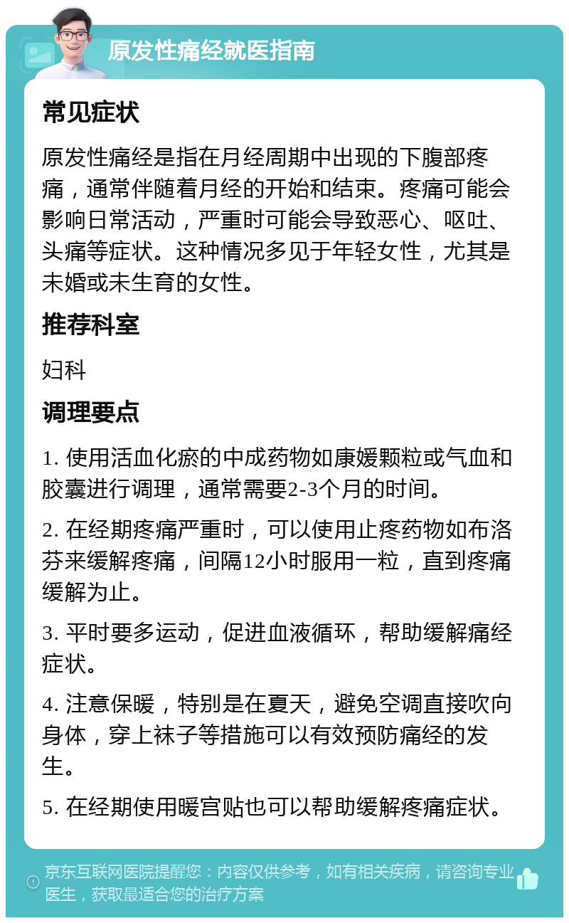 原发性痛经就医指南 常见症状 原发性痛经是指在月经周期中出现的下腹部疼痛，通常伴随着月经的开始和结束。疼痛可能会影响日常活动，严重时可能会导致恶心、呕吐、头痛等症状。这种情况多见于年轻女性，尤其是未婚或未生育的女性。 推荐科室 妇科 调理要点 1. 使用活血化瘀的中成药物如康媛颗粒或气血和胶囊进行调理，通常需要2-3个月的时间。 2. 在经期疼痛严重时，可以使用止疼药物如布洛芬来缓解疼痛，间隔12小时服用一粒，直到疼痛缓解为止。 3. 平时要多运动，促进血液循环，帮助缓解痛经症状。 4. 注意保暖，特别是在夏天，避免空调直接吹向身体，穿上袜子等措施可以有效预防痛经的发生。 5. 在经期使用暖宫贴也可以帮助缓解疼痛症状。