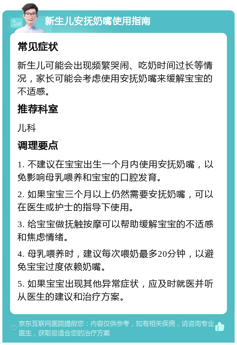 新生儿安抚奶嘴使用指南 常见症状 新生儿可能会出现频繁哭闹、吃奶时间过长等情况，家长可能会考虑使用安抚奶嘴来缓解宝宝的不适感。 推荐科室 儿科 调理要点 1. 不建议在宝宝出生一个月内使用安抚奶嘴，以免影响母乳喂养和宝宝的口腔发育。 2. 如果宝宝三个月以上仍然需要安抚奶嘴，可以在医生或护士的指导下使用。 3. 给宝宝做抚触按摩可以帮助缓解宝宝的不适感和焦虑情绪。 4. 母乳喂养时，建议每次喂奶最多20分钟，以避免宝宝过度依赖奶嘴。 5. 如果宝宝出现其他异常症状，应及时就医并听从医生的建议和治疗方案。